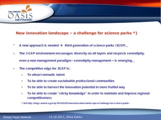 New innovation landscape – a challenge for science parks *)   A new approach is needed     third generation of science parks (3GSP).   The 3 GSP environment encourages diversity on all layers and respects serendipity, even a new management paradigm - serendipity management – is emerging.   The competitive edge for 3GSP is: To attract nomadic talent To be able to create sustainable professional communities To be able to harvest the innovation potential in more fruitful way To be able to create ”sticky knowledge” in order to maintain and improve regional competitiveness *) Ref http://blogs.america.gov/ip/2010/03/05/new-innovation-landscape-a-challenge-for-science-parks/ ,   