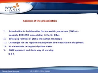 Content of the presentation Introduction to Collaborative Networked Organisations (CNOs) –    separate ECOLEAD presentation © Martin Ollus II.  Emerging realities of global innovation landscape III.  Challenges for the regional development and innovation management IV.  Vital elements to support dynamic CNOs V.  3GSP approach and Oasis way of working Q & A 