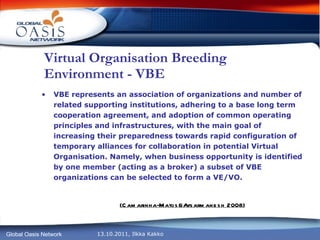 Virtual Organisation Breeding Environment - VBE VBE represents an association of organizations and number of related supporting institutions, adhering to a base long term cooperation agreement, and adoption of common operating principles and infrastructures, with the main goal of increasing their preparedness towards rapid configuration of temporary alliances for collaboration in potential Virtual Organisation. Namely, when business opportunity is identified by one member (acting as a broker) a subset of VBE organizations can be selected to form a VE/VO. (Camarinha-Matos&Afsarmanesh 2008) 
