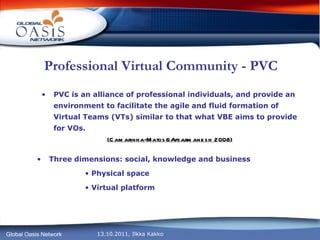 Professional Virtual Community - PVC PVC is an alliance of professional individuals, and provide an environment to facilitate the agile and fluid formation of Virtual Teams (VTs) similar to that what VBE aims to provide for VOs. (Camarinha-Matos&Afsarmanesh 2008) Three dimensions: social, knowledge and business Physical space Virtual platform 