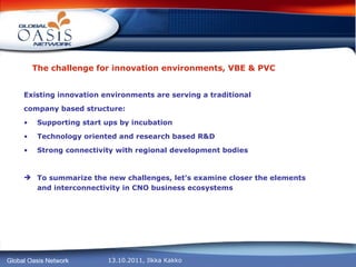The challenge for innovation environments, VBE & PVC Existing innovation environments are serving a traditional company based structure: Supporting start ups by incubation  Technology oriented and research based R&D  Strong connectivity with regional development bodies To summarize the new challenges, let’s examine closer the elements and interconnectivity in CNO business ecosystems 
