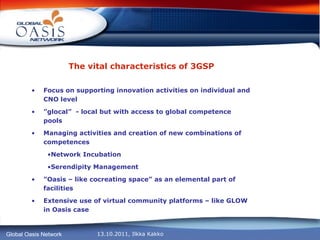 The vital characteristics of 3GSP Focus on supporting innovation activities on individual and CNO level  ” glocal”  - local but with access to global competence pools Managing activities and creation of new combinations of competences Network Incubation Serendipity Management ” Oasis – like cocreating space” as an elemental part of facilities Extensive use of virtual community platforms – like GLOW in Oasis case 