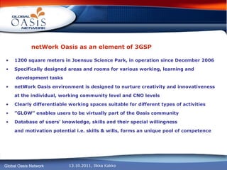 netWork Oasis as an element of 3GSP 1200 square meters in Joensuu Science Park, in operation since December 2006  Specifically designed areas and rooms for various working, learning and   development tasks netWork Oasis environment is designed to nurture creativity and innovativeness  at the individual, working community level and CNO levels  Clearly differentiable working spaces suitable for different types of activities ” GLOW” enables users to be virtually part of the Oasis community Database of users’ knowledge, skills and their special willingness  and motivation potential i.e. skills & wills, forms an unique pool of competence 
