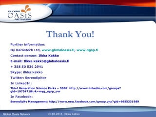 Thank You! Further information: Oy Karostech Ltd,  www.globaloasis.fi ,  www.3gsp.fi Contact person:  Ilkka Kakko E-mail: Ilkka.kakko@globaloasis.fi + 358 50 536 2941 Skype: ilkka.kakko Twitter: Serendipitor In LinkedIn: Third Generation Science Parks – 3GSP: http://www.linkedin.com/groups?gid=1975471&trk=myg_ugrp_ovr In Facebook: Serendipity Management: http://www.new.facebook.com/group.php?gid=6655331989 
