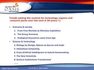 Trends setting the context for technology regions and  research parks over the next 5-20 years.*) Economy & society From Free Markets to Stimulus Capitalism The Group Economy Ecological Economics come from Age Science & Technology  4. Biology by Design, Nature as Source and Code 5. Ubiquitous Computing 6. From Artificial Intelligence to Hybrid Sensemaking 7. The New Scientists 8. Science Institutions Transformed …… 