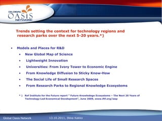 Trends setting the context for technology regions and  research parks over the next 5-20 years.*) Models and Places for R&D New Global Map of Science Lightweight Innovation Universities: From Ivory Tower to Economic Engine From Knowledge Diffusion to Sticky Know-How The Social Life of Small Research Spaces From Research Parks to Regional Knowledge Ecosystems * )  Ref Institute for the Future report ” Future Knowledege Ecosystems – The Next 20 Years of Technology-Led Economical Development”, June 2009, www.iftf.org/iasp 