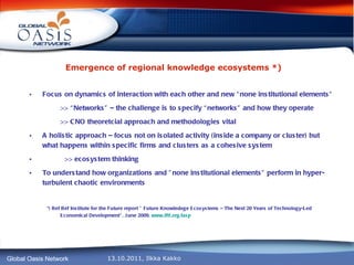 Emergence of regional knowledge ecosystems *)   Focus on dynamics of interaction with each other and new “none institutional elements” >> “Networks” – the challenge is to specify “networks” and how they operate >> CNO theoretcial approach and methodologies vital A holistic approach – focus not on isolated activity (inside a company or cluster) but what happens within specific firms and clusters as a cohesive system >>  ecosystem thinking To understand how organizations and ”none institutional elements” perform in hyper-turbulent chaotic environments *) Ref Ref Institute for the Future report ” Future Knowledege Ecosystems – The Next 20 Years of Technology-Led Economical Development”, June 2009,  www.iftf.org / iasp 