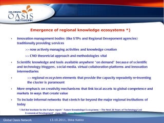 Emergence of regional knowledge ecosystems *)   Innovation management bodies (like STPs and Regional Devepoment agencies) traditionally providing services >> now actively managing activities and knowledge creation >> CNO theoretcial approach and methodologies vital Scientific knowledge and tools available anywhere “on demand” because of scientific and technology bloggers, social media, virtual collaboration platforms and innovation intermediaries >>  regional ecosystem elements that provide the capasity repeadetly re-inventing  the cluster is paramount More emphasis on creativity mechanisms that link local assets to global competence and markets in ways that create value To include informal networks that stretch far beyond the major regional institutions of today *) Ref Ref Institute for the Future report ” Future Knowledege Ecosystems – The Next 20 Years of Technology-Led Economical Development”, June 2009,  www.iftf.org / iasp ,   