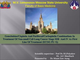 Scientific supervisor :  Prof Dr. B.I.Polyakov   Dr . A.F. Marebuch Presented by  Dr. Khant Zaw Aung Gemcitabine/Cisplatin  And Paclitexal/Carboplatin Combinations In  Treatment Of Non-small Cell Lung Cancer Stage IIIB  And IV As First Line Of Treatment (ECOG PS <2) M.V. Lomonosov Moscow State University Faculty of Basic Medicine 