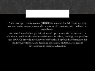 A massive open online course (MOOC) is a model for delivering learning
content online to any person who wants to take a course, with no limit on
attendance.
Are aimed at unlimited participation and open access via the internet. In
addition to traditional course materials such as videos, readings, and problem
sets, MOOCs provide interactive user fora that help build a community for
students, professors, and teaching assistants . MOOCs are a recent
development in distance education.