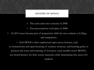 HISTORY OF MOOCS
The term came into existence in 2008
First presentations took place in 2008
In 2011 mooc became part of preparation skills for new students at College
and compulsory.
Earl MOOCs often emphasized open access features, such
as connectivism and open licensing of content, structure, and learning goals, to
promote the reuse and remixing of resources, some notable newer MOOCs
use closed licenses for their course materials, while maintaining free access for
students