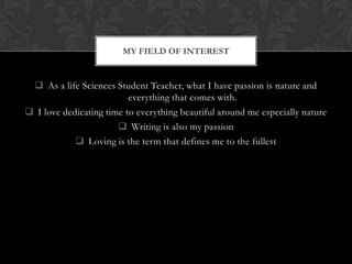 MY FIELD OF INTEREST
As a life Sciences Student Teacher, what I have passion is nature and
everything that comes with.
I love dedicating time to everything beautiful around me especially nature
Writing is also my passion
Loving is the term that defines me to the fullest