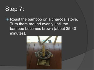 Step 7:
   Roast the bamboo on a charcoal stove.
    Turn them around evenly until the
    bamboo becomes brown (about 35-40
    minutes).
 