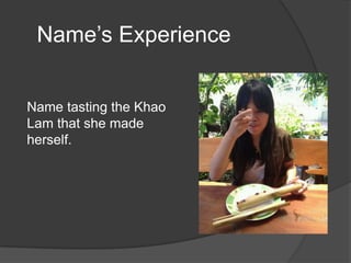 Name’s Experience


Name tasting the Khao
Lam that she made
herself.
 