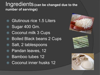 Ingredients:(can be changed due to the
number of servings)


   Glutinous rice 1.5 Liters
   Sugar 400 Gm.
   Coconut milk 3 Cups
   Boiled Black beans 2 Cups
   Salt, 2 tablespoons
   Pandan leaves, 12
   Bamboo tubes 12
   Coconut inner husks 12
 
