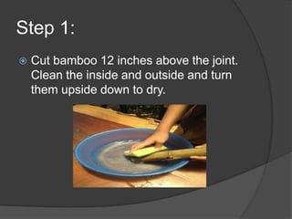 Step 1:
   Cut bamboo 12 inches above the joint.
    Clean the inside and outside and turn
    them upside down to dry.
 