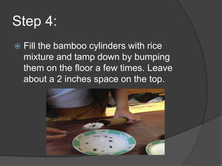 Step 4:
   Fill the bamboo cylinders with rice
    mixture and tamp down by bumping
    them on the floor a few times. Leave
    about a 2 inches space on the top.
 