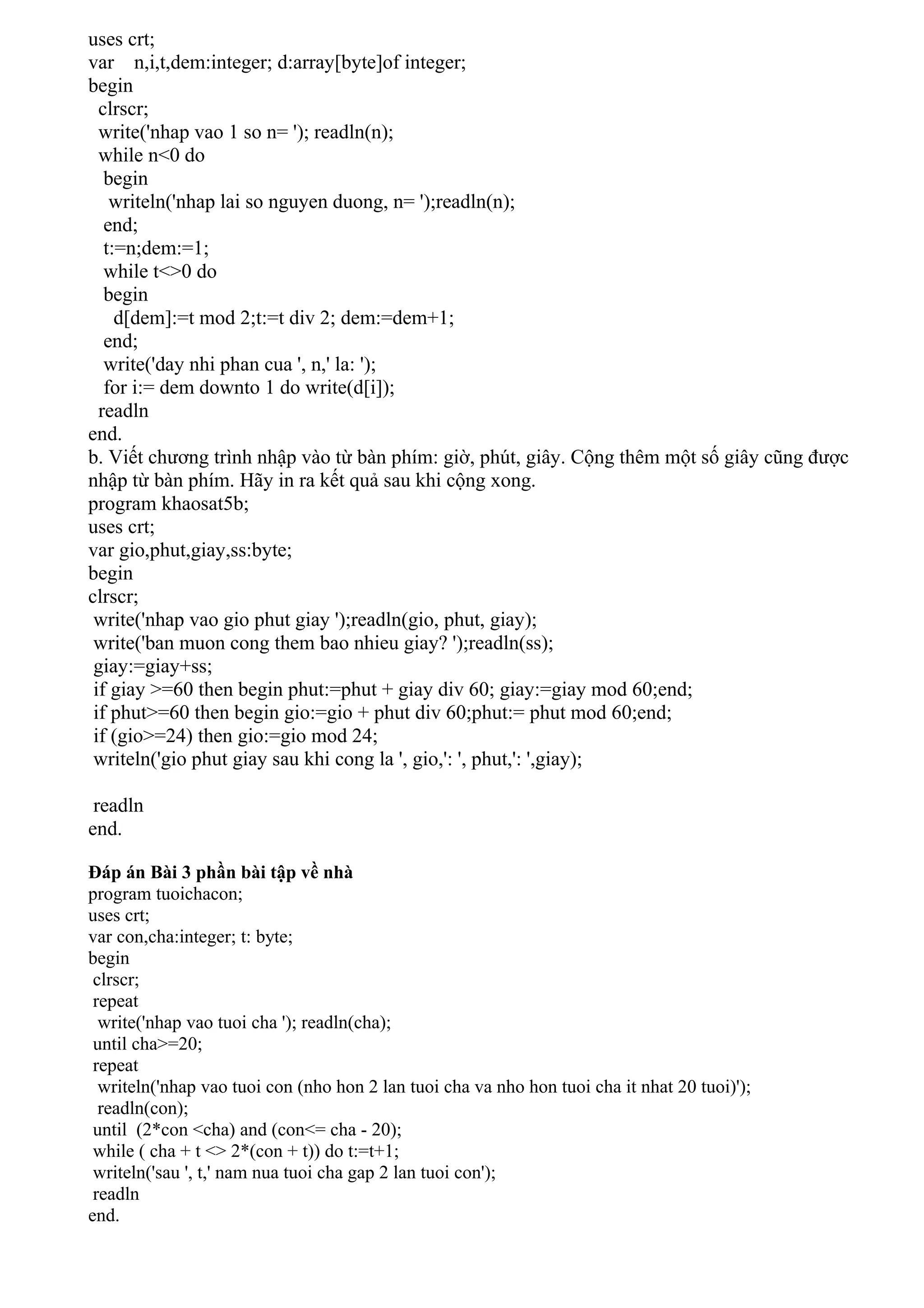 uses crt;
var n,i,t,dem:integer; d:array[byte]of integer;
begin
  clrscr;
  write('nhap vao 1 so n= '); readln(n);
  while n<0 do
   begin
    writeln('nhap lai so nguyen duong, n= ');readln(n);
   end;
   t:=n;dem:=1;
   while t<>0 do
   begin
     d[dem]:=t mod 2;t:=t div 2; dem:=dem+1;
   end;
   write('day nhi phan cua ', n,' la: ');
   for i:= dem downto 1 do write(d[i]);
  readln
end.
b. Viết chương trình nhập vào từ bàn phím: giờ, phút, giây. Cộng thêm một số giây cũng được
nhập từ bàn phím. Hãy in ra kết quả sau khi cộng xong.
program khaosat5b;
uses crt;
var gio,phut,giay,ss:byte;
begin
clrscr;
 write('nhap vao gio phut giay ');readln(gio, phut, giay);
 write('ban muon cong them bao nhieu giay? ');readln(ss);
 giay:=giay+ss;
 if giay >=60 then begin phut:=phut + giay div 60; giay:=giay mod 60;end;
 if phut>=60 then begin gio:=gio + phut div 60;phut:= phut mod 60;end;
 if (gio>=24) then gio:=gio mod 24;
 writeln('gio phut giay sau khi cong la ', gio,': ', phut,': ',giay);

 readln
end.

Đáp án Bài 3 phần bài tập về nhà
program tuoichacon;
uses crt;
var con,cha:integer; t: byte;
begin
 clrscr;
 repeat
  write('nhap vao tuoi cha '); readln(cha);
 until cha>=20;
 repeat
  writeln('nhap vao tuoi con (nho hon 2 lan tuoi cha va nho hon tuoi cha it nhat 20 tuoi)');
  readln(con);
 until (2*con <cha) and (con<= cha - 20);
 while ( cha + t <> 2*(con + t)) do t:=t+1;
 writeln('sau ', t,' nam nua tuoi cha gap 2 lan tuoi con');
 readln
end.
 