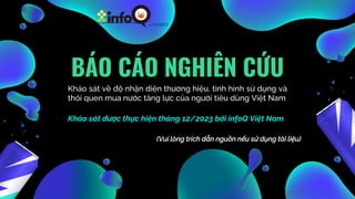 BÁO CÁO NGHIÊN CỨU
(Vui lòng trích dẫn nguồn nếu sử dụng tài liệu)
Khảo sát về độ nhận diện thương hiệu, tình hình sử dụng và
thói quen mua nước tăng lực của người tiêu dùng Việt Nam
Khảo sát được thực hiện tháng 12/2023 bởi infoQ Việt Nam
 