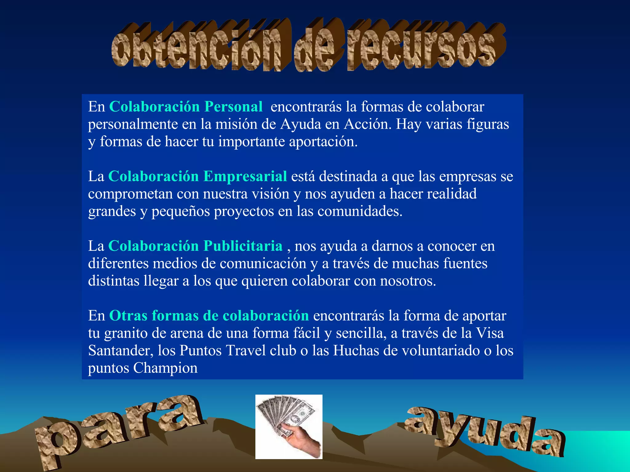 En  Colaboración Personal ,  encontrarás la formas de colaborar personalmente en la misión de Ayuda en Acción. Hay varias figuras y formas de hacer tu importante aportación.  La  Colaboración Empresarial  está destinada a que las empresas se comprometan con nuestra visión y nos ayuden a hacer realidad grandes y pequeños proyectos en las comunidades.  La  Colaboración Publicitaria   , nos ayuda a darnos a conocer en diferentes medios de comunicación y a través de muchas fuentes distintas llegar a los que quieren colaborar con nosotros.  En  Otras formas de colaboración  encontrarás la forma de aportar tu granito de arena de una forma fácil y sencilla, a través de la Visa Santander, los Puntos Travel club o las Huchas de voluntariado o los puntos Champion  obtención de recursos para ayuda 