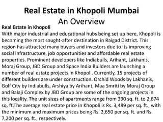 Real Estate in Khopoli Mumbai
An Overview
Real Estate in Khopoli
With major industrial and educational hubs being set up here, Khopoli is
becoming the most sought-after destination in Raigad District. This
region has attracted many buyers and investors due to its improving
social infrastructure, job opportunities and affordable real estate
properties. Prominent developers like Indiabulls, Arihant, Lakhanis,
Moraj Group, JBD Group and Space India Builders are launching a
number of real estate projects in Khopoli. Currently, 15 projects of
different builders are under construction. Orchid Woods by Lakhanis,
Golf City by Indiabulls, Arshiya by Arihant, Maa Smriti by Moraj Group
and Balaji Complex by JBD Group are some of the ongoing projects in
this locality. The unit sizes of apartments range from 390 sq. ft. to 2,674
sq. ft.The average real estate price in Khopoli is Rs. 3,489 per sq. ft., with
the minimum and maximum prices being Rs. 2,650 per sq. ft. and Rs.
7,200 per sq. ft., respectively.
 