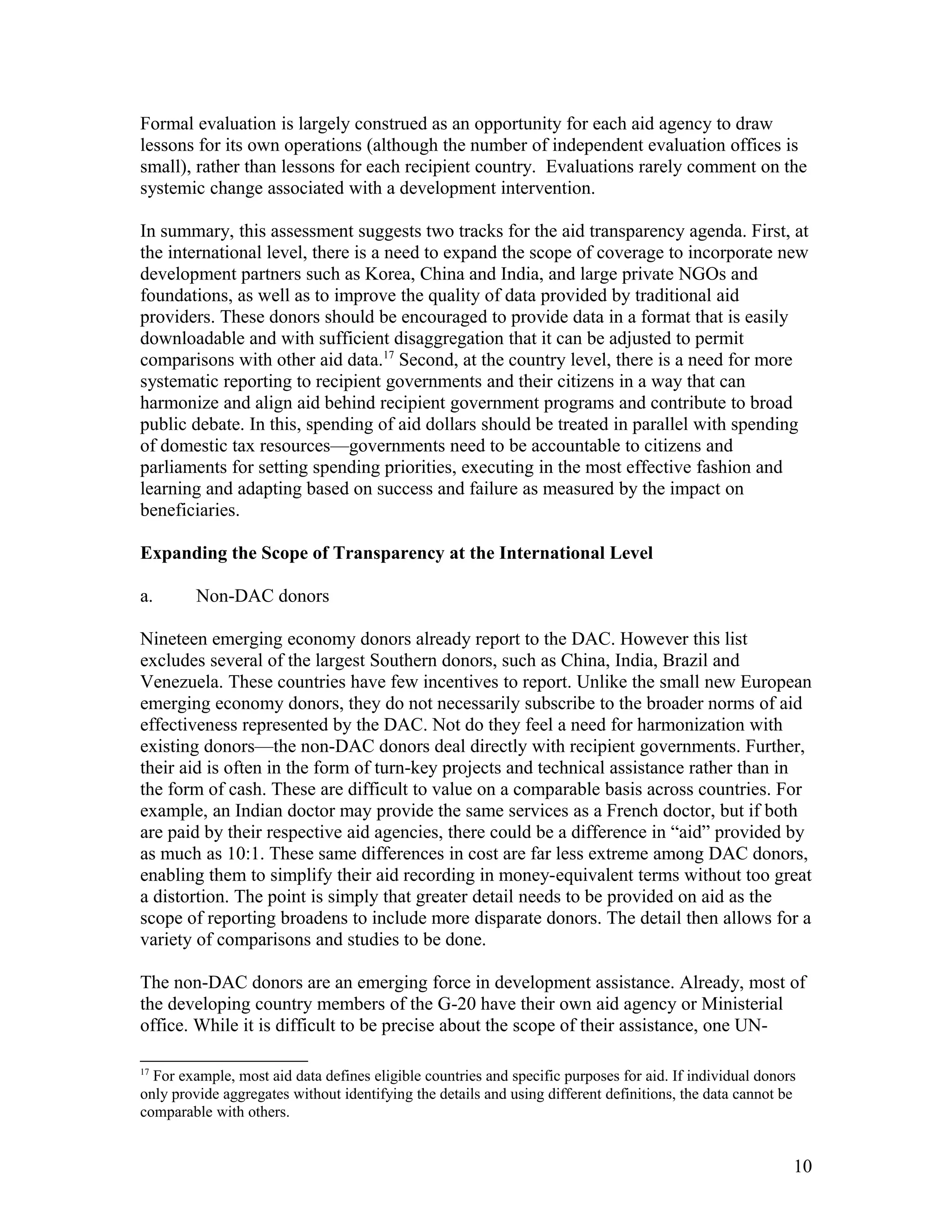 Formal evaluation is largely construed as an opportunity for each aid agency to draw
lessons for its own operations (although the number of independent evaluation offices is
small), rather than lessons for each recipient country. Evaluations rarely comment on the
systemic change associated with a development intervention.
In summary, this assessment suggests two tracks for the aid transparency agenda. First, at
the international level, there is a need to expand the scope of coverage to incorporate new
development partners such as Korea, China and India, and large private NGOs and
foundations, as well as to improve the quality of data provided by traditional aid
providers. These donors should be encouraged to provide data in a format that is easily
downloadable and with sufficient disaggregation that it can be adjusted to permit
comparisons with other aid data.17
Second, at the country level, there is a need for more
systematic reporting to recipient governments and their citizens in a way that can
harmonize and align aid behind recipient government programs and contribute to broad
public debate. In this, spending of aid dollars should be treated in parallel with spending
of domestic tax resources—governments need to be accountable to citizens and
parliaments for setting spending priorities, executing in the most effective fashion and
learning and adapting based on success and failure as measured by the impact on
beneficiaries.
Expanding the Scope of Transparency at the International Level
a. Non-DAC donors
Nineteen emerging economy donors already report to the DAC. However this list
excludes several of the largest Southern donors, such as China, India, Brazil and
Venezuela. These countries have few incentives to report. Unlike the small new European
emerging economy donors, they do not necessarily subscribe to the broader norms of aid
effectiveness represented by the DAC. Not do they feel a need for harmonization with
existing donors—the non-DAC donors deal directly with recipient governments. Further,
their aid is often in the form of turn-key projects and technical assistance rather than in
the form of cash. These are difficult to value on a comparable basis across countries. For
example, an Indian doctor may provide the same services as a French doctor, but if both
are paid by their respective aid agencies, there could be a difference in “aid” provided by
as much as 10:1. These same differences in cost are far less extreme among DAC donors,
enabling them to simplify their aid recording in money-equivalent terms without too great
a distortion. The point is simply that greater detail needs to be provided on aid as the
scope of reporting broadens to include more disparate donors. The detail then allows for a
variety of comparisons and studies to be done.
The non-DAC donors are an emerging force in development assistance. Already, most of
the developing country members of the G-20 have their own aid agency or Ministerial
office. While it is difficult to be precise about the scope of their assistance, one UN-
17
For example, most aid data defines eligible countries and specific purposes for aid. If individual donors
only provide aggregates without identifying the details and using different definitions, the data cannot be
comparable with others.
10
 