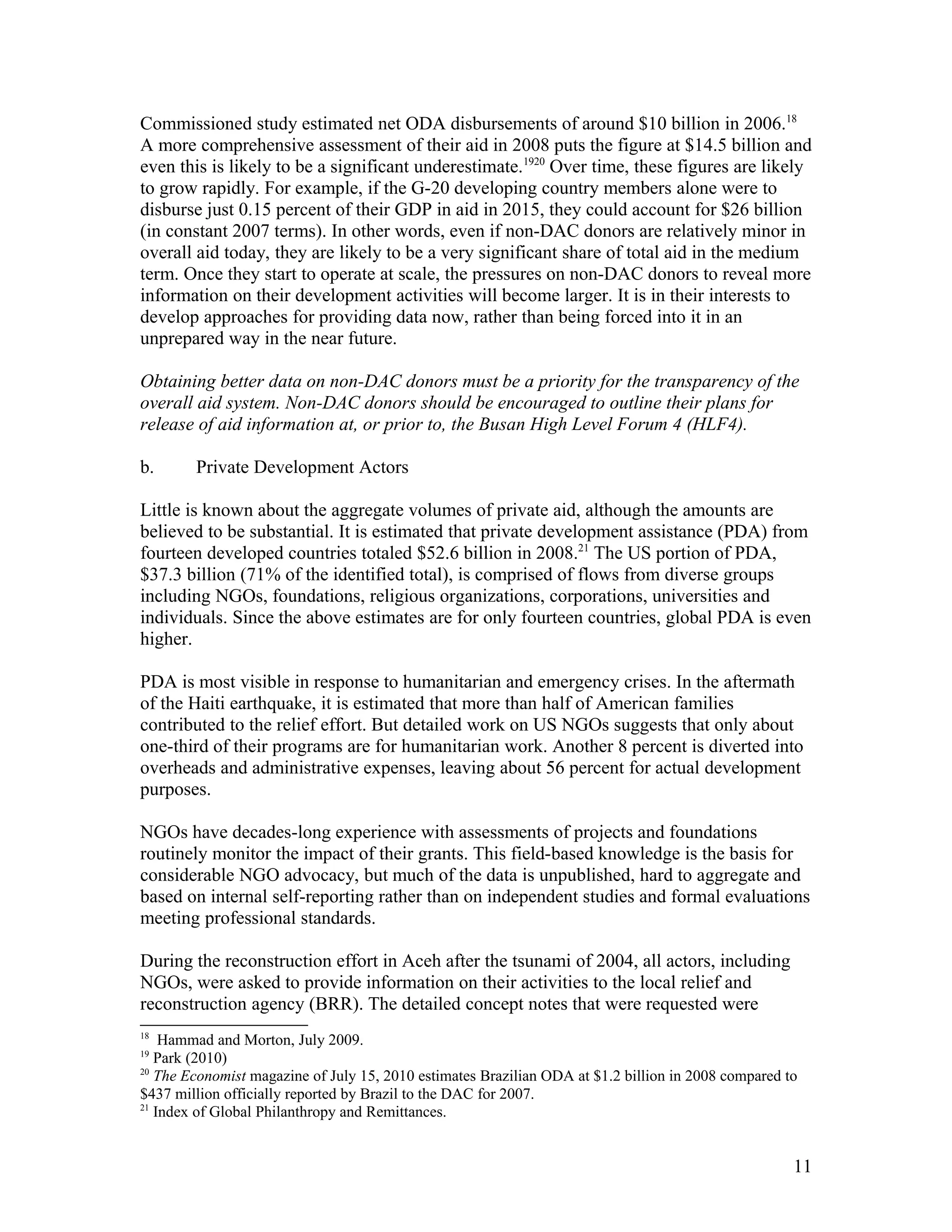 Commissioned study estimated net ODA disbursements of around $10 billion in 2006.18
A more comprehensive assessment of their aid in 2008 puts the figure at $14.5 billion and
even this is likely to be a significant underestimate.1920
Over time, these figures are likely
to grow rapidly. For example, if the G-20 developing country members alone were to
disburse just 0.15 percent of their GDP in aid in 2015, they could account for $26 billion
(in constant 2007 terms). In other words, even if non-DAC donors are relatively minor in
overall aid today, they are likely to be a very significant share of total aid in the medium
term. Once they start to operate at scale, the pressures on non-DAC donors to reveal more
information on their development activities will become larger. It is in their interests to
develop approaches for providing data now, rather than being forced into it in an
unprepared way in the near future.
Obtaining better data on non-DAC donors must be a priority for the transparency of the
overall aid system. Non-DAC donors should be encouraged to outline their plans for
release of aid information at, or prior to, the Busan High Level Forum 4 (HLF4).
b. Private Development Actors
Little is known about the aggregate volumes of private aid, although the amounts are
believed to be substantial. It is estimated that private development assistance (PDA) from
fourteen developed countries totaled $52.6 billion in 2008.21
The US portion of PDA,
$37.3 billion (71% of the identified total), is comprised of flows from diverse groups
including NGOs, foundations, religious organizations, corporations, universities and
individuals. Since the above estimates are for only fourteen countries, global PDA is even
higher.
PDA is most visible in response to humanitarian and emergency crises. In the aftermath
of the Haiti earthquake, it is estimated that more than half of American families
contributed to the relief effort. But detailed work on US NGOs suggests that only about
one-third of their programs are for humanitarian work. Another 8 percent is diverted into
overheads and administrative expenses, leaving about 56 percent for actual development
purposes.
NGOs have decades-long experience with assessments of projects and foundations
routinely monitor the impact of their grants. This field-based knowledge is the basis for
considerable NGO advocacy, but much of the data is unpublished, hard to aggregate and
based on internal self-reporting rather than on independent studies and formal evaluations
meeting professional standards.
During the reconstruction effort in Aceh after the tsunami of 2004, all actors, including
NGOs, were asked to provide information on their activities to the local relief and
reconstruction agency (BRR). The detailed concept notes that were requested were
18
Hammad and Morton, July 2009.
19
Park (2010)
20
The Economist magazine of July 15, 2010 estimates Brazilian ODA at $1.2 billion in 2008 compared to
$437 million officially reported by Brazil to the DAC for 2007.
21
Index of Global Philanthropy and Remittances.
11
 