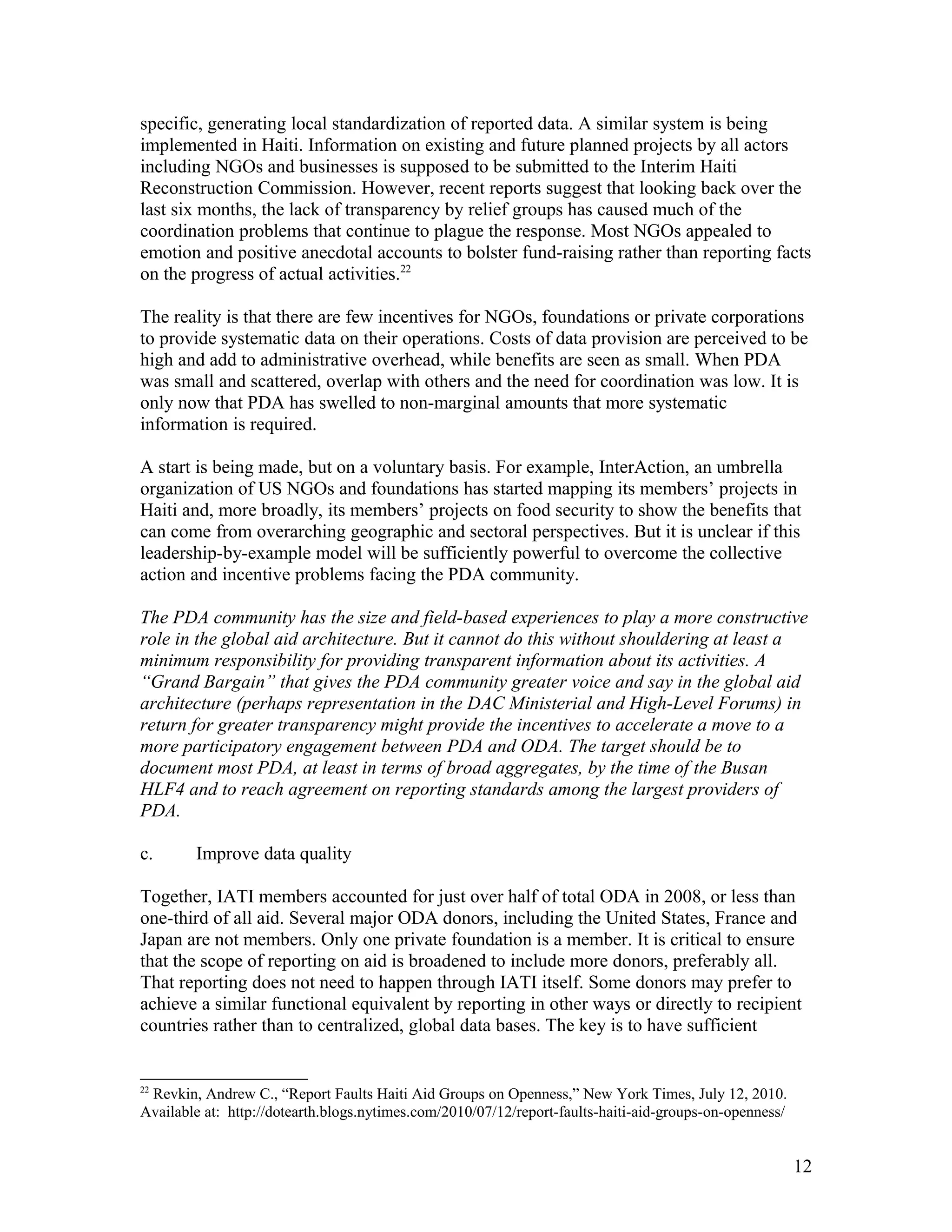 specific, generating local standardization of reported data. A similar system is being
implemented in Haiti. Information on existing and future planned projects by all actors
including NGOs and businesses is supposed to be submitted to the Interim Haiti
Reconstruction Commission. However, recent reports suggest that looking back over the
last six months, the lack of transparency by relief groups has caused much of the
coordination problems that continue to plague the response. Most NGOs appealed to
emotion and positive anecdotal accounts to bolster fund-raising rather than reporting facts
on the progress of actual activities.22
The reality is that there are few incentives for NGOs, foundations or private corporations
to provide systematic data on their operations. Costs of data provision are perceived to be
high and add to administrative overhead, while benefits are seen as small. When PDA
was small and scattered, overlap with others and the need for coordination was low. It is
only now that PDA has swelled to non-marginal amounts that more systematic
information is required.
A start is being made, but on a voluntary basis. For example, InterAction, an umbrella
organization of US NGOs and foundations has started mapping its members’ projects in
Haiti and, more broadly, its members’ projects on food security to show the benefits that
can come from overarching geographic and sectoral perspectives. But it is unclear if this
leadership-by-example model will be sufficiently powerful to overcome the collective
action and incentive problems facing the PDA community.
The PDA community has the size and field-based experiences to play a more constructive
role in the global aid architecture. But it cannot do this without shouldering at least a
minimum responsibility for providing transparent information about its activities. A
“Grand Bargain” that gives the PDA community greater voice and say in the global aid
architecture (perhaps representation in the DAC Ministerial and High-Level Forums) in
return for greater transparency might provide the incentives to accelerate a move to a
more participatory engagement between PDA and ODA. The target should be to
document most PDA, at least in terms of broad aggregates, by the time of the Busan
HLF4 and to reach agreement on reporting standards among the largest providers of
PDA.
c. Improve data quality
Together, IATI members accounted for just over half of total ODA in 2008, or less than
one-third of all aid. Several major ODA donors, including the United States, France and
Japan are not members. Only one private foundation is a member. It is critical to ensure
that the scope of reporting on aid is broadened to include more donors, preferably all.
That reporting does not need to happen through IATI itself. Some donors may prefer to
achieve a similar functional equivalent by reporting in other ways or directly to recipient
countries rather than to centralized, global data bases. The key is to have sufficient
22
Revkin, Andrew C., “Report Faults Haiti Aid Groups on Openness,” New York Times, July 12, 2010.
Available at: http://dotearth.blogs.nytimes.com/2010/07/12/report-faults-haiti-aid-groups-on-openness/
12
 