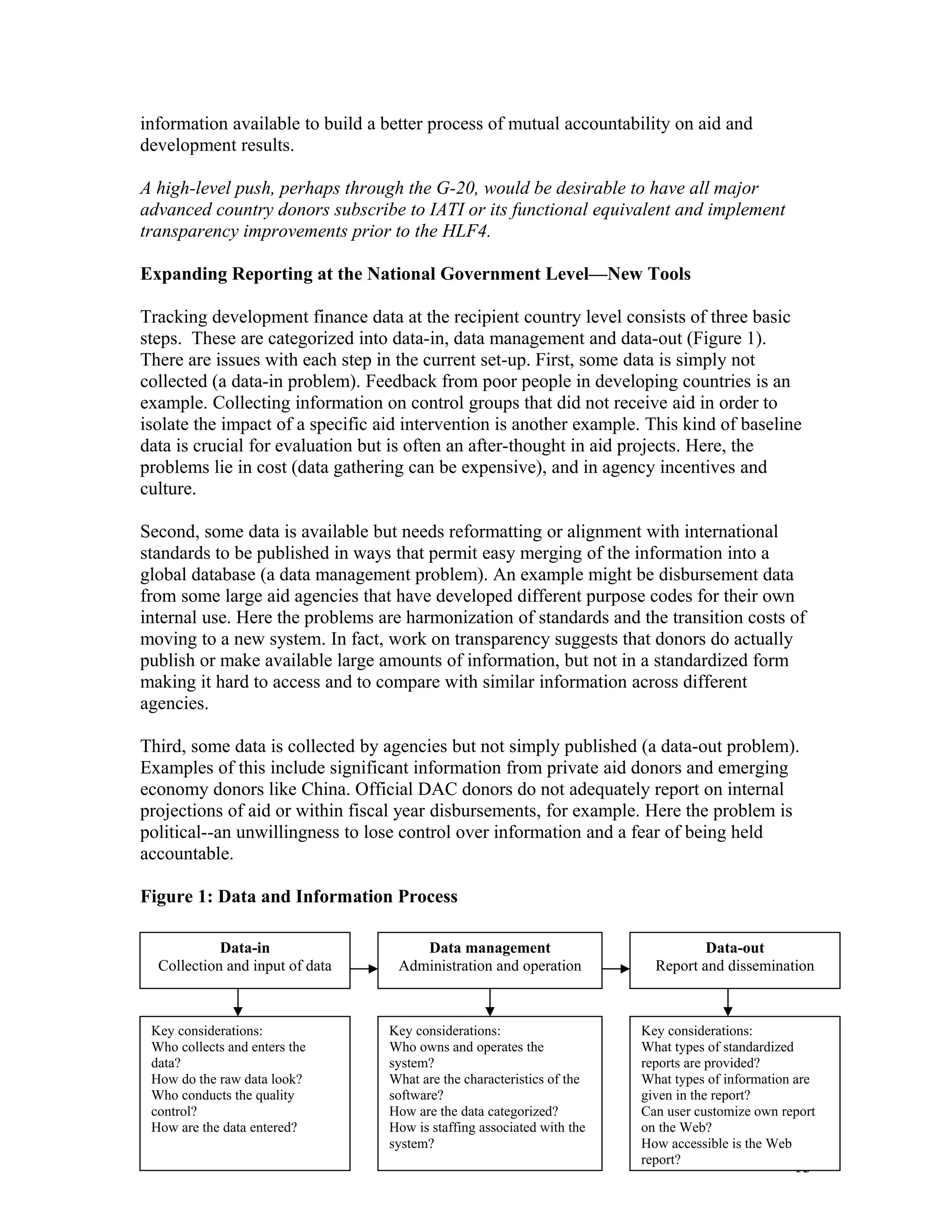 information available to build a better process of mutual accountability on aid and
development results.
A high-level push, perhaps through the G-20, would be desirable to have all major
advanced country donors subscribe to IATI or its functional equivalent and implement
transparency improvements prior to the HLF4.
Expanding Reporting at the National Government Level—New Tools
Tracking development finance data at the recipient country level consists of three basic
steps. These are categorized into data-in, data management and data-out (Figure 1).
There are issues with each step in the current set-up. First, some data is simply not
collected (a data-in problem). Feedback from poor people in developing countries is an
example. Collecting information on control groups that did not receive aid in order to
isolate the impact of a specific aid intervention is another example. This kind of baseline
data is crucial for evaluation but is often an after-thought in aid projects. Here, the
problems lie in cost (data gathering can be expensive), and in agency incentives and
culture.
Second, some data is available but needs reformatting or alignment with international
standards to be published in ways that permit easy merging of the information into a
global database (a data management problem). An example might be disbursement data
from some large aid agencies that have developed different purpose codes for their own
internal use. Here the problems are harmonization of standards and the transition costs of
moving to a new system. In fact, work on transparency suggests that donors do actually
publish or make available large amounts of information, but not in a standardized form
making it hard to access and to compare with similar information across different
agencies.
Third, some data is collected by agencies but not simply published (a data-out problem).
Examples of this include significant information from private aid donors and emerging
economy donors like China. Official DAC donors do not adequately report on internal
projections of aid or within fiscal year disbursements, for example. Here the problem is
political--an unwillingness to lose control over information and a fear of being held
accountable.
Figure 1: Data and Information Process
13
Data-in
Collection and input of data
Data management
Administration and operation
Data-out
Report and dissemination
Key considerations:
Who collects and enters the
data?
How do the raw data look?
Who conducts the quality
control?
How are the data entered?
Key considerations:
Who owns and operates the
system?
What are the characteristics of the
software?
How are the data categorized?
How is staffing associated with the
system?
Key considerations:
What types of standardized
reports are provided?
What types of information are
given in the report?
Can user customize own report
on the Web?
How accessible is the Web
report?
 