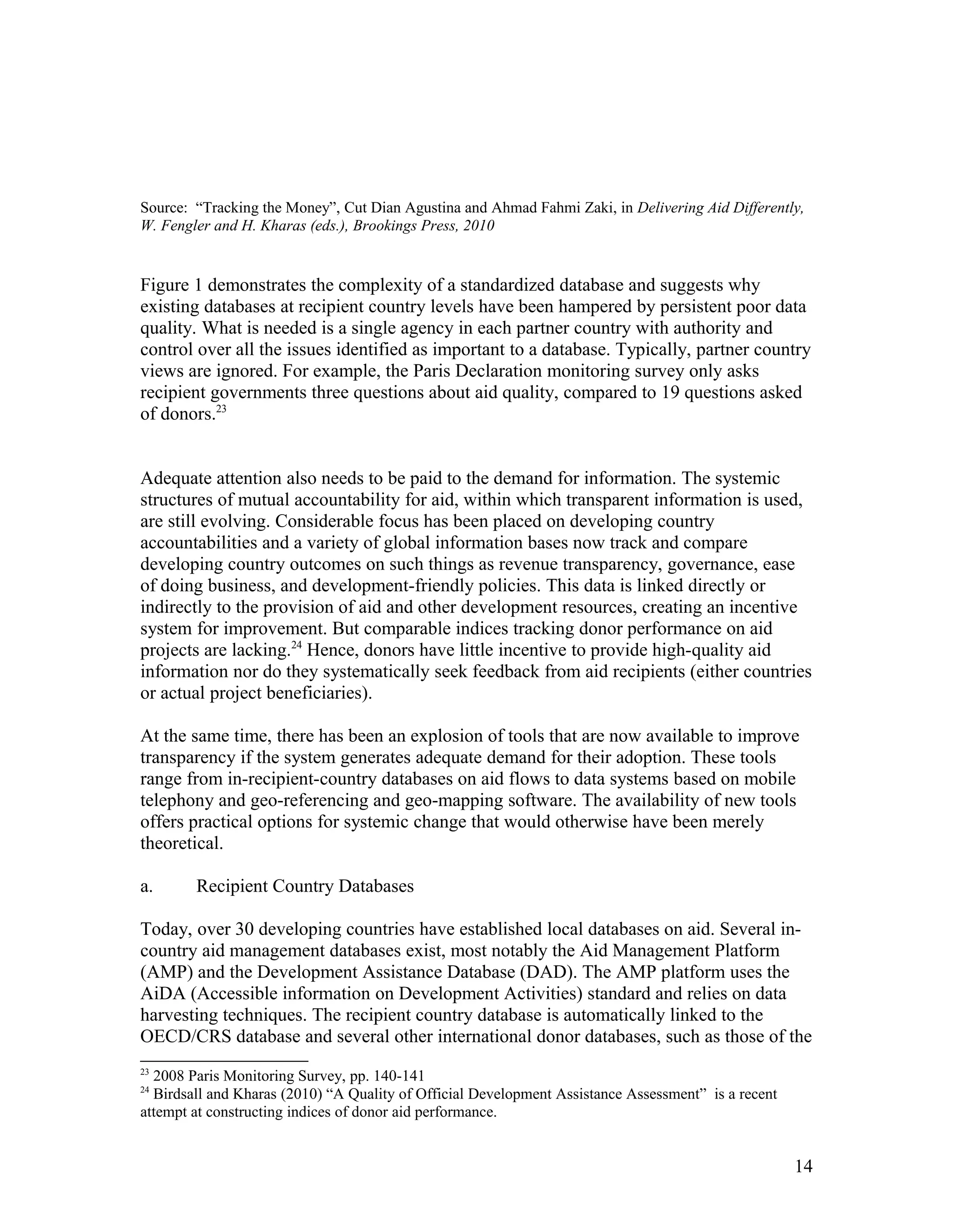 Source: “Tracking the Money”, Cut Dian Agustina and Ahmad Fahmi Zaki, in Delivering Aid Differently,
W. Fengler and H. Kharas (eds.), Brookings Press, 2010
Figure 1 demonstrates the complexity of a standardized database and suggests why
existing databases at recipient country levels have been hampered by persistent poor data
quality. What is needed is a single agency in each partner country with authority and
control over all the issues identified as important to a database. Typically, partner country
views are ignored. For example, the Paris Declaration monitoring survey only asks
recipient governments three questions about aid quality, compared to 19 questions asked
of donors.23
Adequate attention also needs to be paid to the demand for information. The systemic
structures of mutual accountability for aid, within which transparent information is used,
are still evolving. Considerable focus has been placed on developing country
accountabilities and a variety of global information bases now track and compare
developing country outcomes on such things as revenue transparency, governance, ease
of doing business, and development-friendly policies. This data is linked directly or
indirectly to the provision of aid and other development resources, creating an incentive
system for improvement. But comparable indices tracking donor performance on aid
projects are lacking.24
Hence, donors have little incentive to provide high-quality aid
information nor do they systematically seek feedback from aid recipients (either countries
or actual project beneficiaries).
At the same time, there has been an explosion of tools that are now available to improve
transparency if the system generates adequate demand for their adoption. These tools
range from in-recipient-country databases on aid flows to data systems based on mobile
telephony and geo-referencing and geo-mapping software. The availability of new tools
offers practical options for systemic change that would otherwise have been merely
theoretical.
a. Recipient Country Databases
Today, over 30 developing countries have established local databases on aid. Several in-
country aid management databases exist, most notably the Aid Management Platform
(AMP) and the Development Assistance Database (DAD). The AMP platform uses the
AiDA (Accessible information on Development Activities) standard and relies on data
harvesting techniques. The recipient country database is automatically linked to the
OECD/CRS database and several other international donor databases, such as those of the
23
2008 Paris Monitoring Survey, pp. 140-141
24
Birdsall and Kharas (2010) “A Quality of Official Development Assistance Assessment” is a recent
attempt at constructing indices of donor aid performance.
14
 