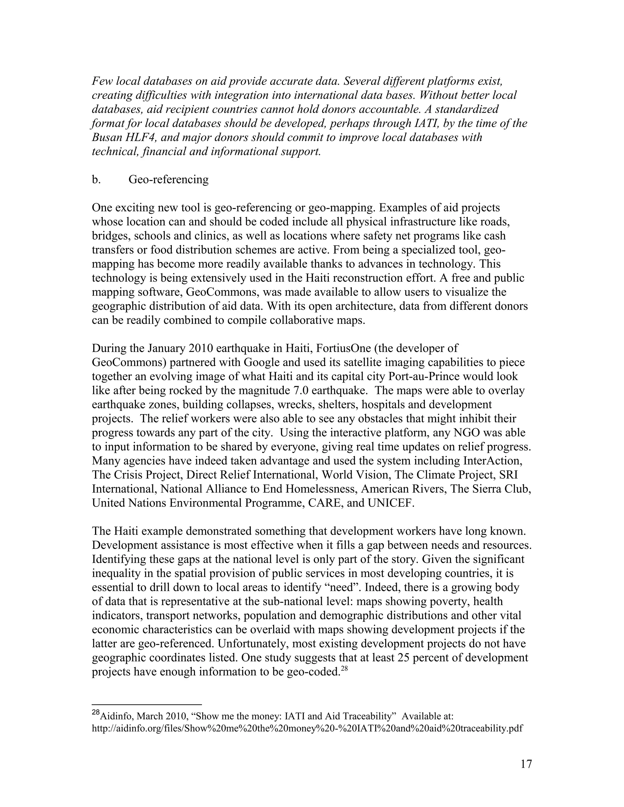 Few local databases on aid provide accurate data. Several different platforms exist,
creating difficulties with integration into international data bases. Without better local
databases, aid recipient countries cannot hold donors accountable. A standardized
format for local databases should be developed, perhaps through IATI, by the time of the
Busan HLF4, and major donors should commit to improve local databases with
technical, financial and informational support.
b. Geo-referencing
One exciting new tool is geo-referencing or geo-mapping. Examples of aid projects
whose location can and should be coded include all physical infrastructure like roads,
bridges, schools and clinics, as well as locations where safety net programs like cash
transfers or food distribution schemes are active. From being a specialized tool, geo-
mapping has become more readily available thanks to advances in technology. This
technology is being extensively used in the Haiti reconstruction effort. A free and public
mapping software, GeoCommons, was made available to allow users to visualize the
geographic distribution of aid data. With its open architecture, data from different donors
can be readily combined to compile collaborative maps.
During the January 2010 earthquake in Haiti, FortiusOne (the developer of
GeoCommons) partnered with Google and used its satellite imaging capabilities to piece
together an evolving image of what Haiti and its capital city Port-au-Prince would look
like after being rocked by the magnitude 7.0 earthquake. The maps were able to overlay
earthquake zones, building collapses, wrecks, shelters, hospitals and development
projects. The relief workers were also able to see any obstacles that might inhibit their
progress towards any part of the city. Using the interactive platform, any NGO was able
to input information to be shared by everyone, giving real time updates on relief progress.
Many agencies have indeed taken advantage and used the system including InterAction,
The Crisis Project, Direct Relief International, World Vision, The Climate Project, SRI
International, National Alliance to End Homelessness, American Rivers, The Sierra Club,
United Nations Environmental Programme, CARE, and UNICEF.
The Haiti example demonstrated something that development workers have long known.
Development assistance is most effective when it fills a gap between needs and resources.
Identifying these gaps at the national level is only part of the story. Given the significant
inequality in the spatial provision of public services in most developing countries, it is
essential to drill down to local areas to identify “need”. Indeed, there is a growing body
of data that is representative at the sub-national level: maps showing poverty, health
indicators, transport networks, population and demographic distributions and other vital
economic characteristics can be overlaid with maps showing development projects if the
latter are geo-referenced. Unfortunately, most existing development projects do not have
geographic coordinates listed. One study suggests that at least 25 percent of development
projects have enough information to be geo-coded.28
28
Aidinfo, March 2010, “Show me the money: IATI and Aid Traceability” Available at:
http://aidinfo.org/files/Show%20me%20the%20money%20-%20IATI%20and%20aid%20traceability.pdf
17
 