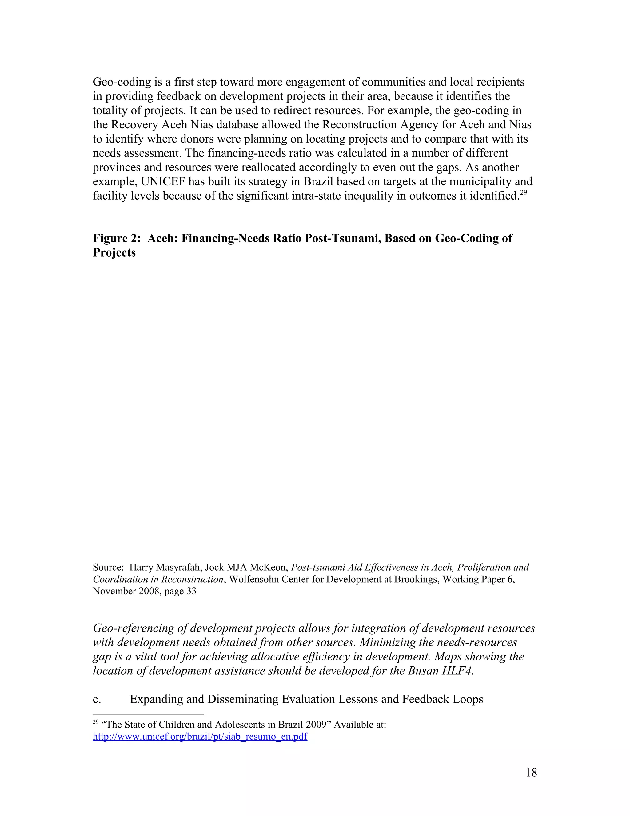 Geo-coding is a first step toward more engagement of communities and local recipients
in providing feedback on development projects in their area, because it identifies the
totality of projects. It can be used to redirect resources. For example, the geo-coding in
the Recovery Aceh Nias database allowed the Reconstruction Agency for Aceh and Nias
to identify where donors were planning on locating projects and to compare that with its
needs assessment. The financing-needs ratio was calculated in a number of different
provinces and resources were reallocated accordingly to even out the gaps. As another
example, UNICEF has built its strategy in Brazil based on targets at the municipality and
facility levels because of the significant intra-state inequality in outcomes it identified.29
Figure 2: Aceh: Financing-Needs Ratio Post-Tsunami, Based on Geo-Coding of
Projects
Source: Harry Masyrafah, Jock MJA McKeon, Post-tsunami Aid Effectiveness in Aceh, Proliferation and
Coordination in Reconstruction, Wolfensohn Center for Development at Brookings, Working Paper 6,
November 2008, page 33
Geo-referencing of development projects allows for integration of development resources
with development needs obtained from other sources. Minimizing the needs-resources
gap is a vital tool for achieving allocative efficiency in development. Maps showing the
location of development assistance should be developed for the Busan HLF4.
c. Expanding and Disseminating Evaluation Lessons and Feedback Loops
29
“The State of Children and Adolescents in Brazil 2009” Available at:
http://www.unicef.org/brazil/pt/siab_resumo_en.pdf
18
 