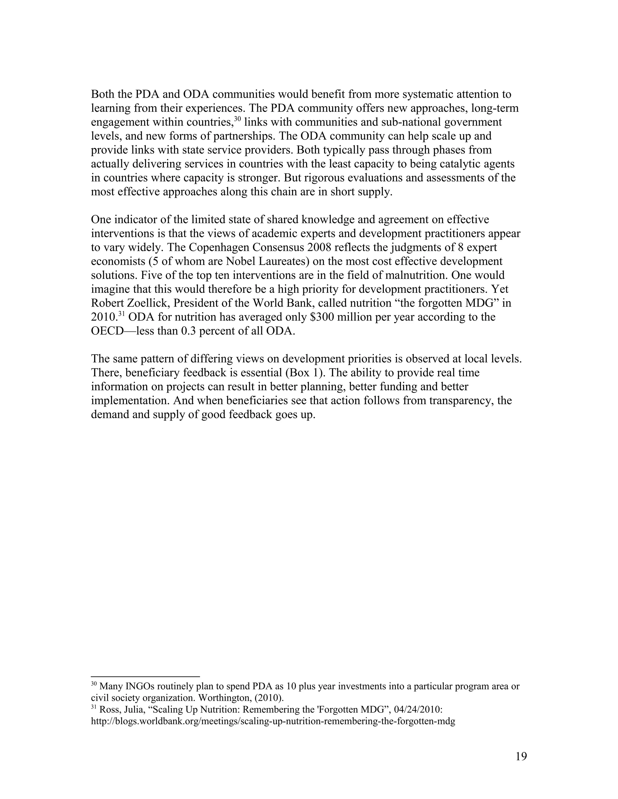 Both the PDA and ODA communities would benefit from more systematic attention to
learning from their experiences. The PDA community offers new approaches, long-term
engagement within countries,30
links with communities and sub-national government
levels, and new forms of partnerships. The ODA community can help scale up and
provide links with state service providers. Both typically pass through phases from
actually delivering services in countries with the least capacity to being catalytic agents
in countries where capacity is stronger. But rigorous evaluations and assessments of the
most effective approaches along this chain are in short supply.
One indicator of the limited state of shared knowledge and agreement on effective
interventions is that the views of academic experts and development practitioners appear
to vary widely. The Copenhagen Consensus 2008 reflects the judgments of 8 expert
economists (5 of whom are Nobel Laureates) on the most cost effective development
solutions. Five of the top ten interventions are in the field of malnutrition. One would
imagine that this would therefore be a high priority for development practitioners. Yet
Robert Zoellick, President of the World Bank, called nutrition “the forgotten MDG” in
2010.31
ODA for nutrition has averaged only $300 million per year according to the
OECD—less than 0.3 percent of all ODA.
The same pattern of differing views on development priorities is observed at local levels.
There, beneficiary feedback is essential (Box 1). The ability to provide real time
information on projects can result in better planning, better funding and better
implementation. And when beneficiaries see that action follows from transparency, the
demand and supply of good feedback goes up.
30
Many INGOs routinely plan to spend PDA as 10 plus year investments into a particular program area or
civil society organization. Worthington, (2010).
31
Ross, Julia, “Scaling Up Nutrition: Remembering the 'Forgotten MDG”, 04/24/2010:
http://blogs.worldbank.org/meetings/scaling-up-nutrition-remembering-the-forgotten-mdg
19
 