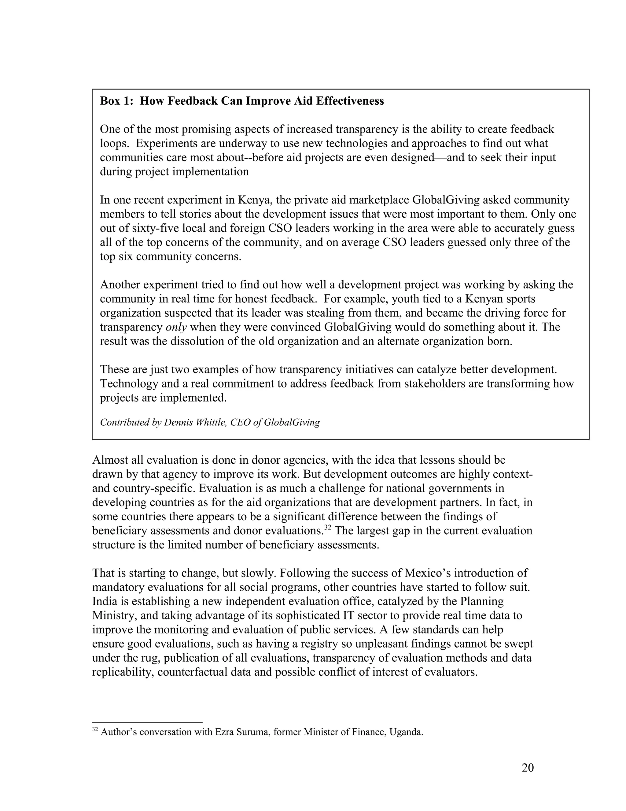 Almost all evaluation is done in donor agencies, with the idea that lessons should be
drawn by that agency to improve its work. But development outcomes are highly context-
and country-specific. Evaluation is as much a challenge for national governments in
developing countries as for the aid organizations that are development partners. In fact, in
some countries there appears to be a significant difference between the findings of
beneficiary assessments and donor evaluations.32
The largest gap in the current evaluation
structure is the limited number of beneficiary assessments.
That is starting to change, but slowly. Following the success of Mexico’s introduction of
mandatory evaluations for all social programs, other countries have started to follow suit.
India is establishing a new independent evaluation office, catalyzed by the Planning
Ministry, and taking advantage of its sophisticated IT sector to provide real time data to
improve the monitoring and evaluation of public services. A few standards can help
ensure good evaluations, such as having a registry so unpleasant findings cannot be swept
under the rug, publication of all evaluations, transparency of evaluation methods and data
replicability, counterfactual data and possible conflict of interest of evaluators.
32
Author’s conversation with Ezra Suruma, former Minister of Finance, Uganda.
20
Box 1: How Feedback Can Improve Aid Effectiveness
One of the most promising aspects of increased transparency is the ability to create feedback
loops. Experiments are underway to use new technologies and approaches to find out what
communities care most about--before aid projects are even designed—and to seek their input
during project implementation
In one recent experiment in Kenya, the private aid marketplace GlobalGiving asked community
members to tell stories about the development issues that were most important to them. Only one
out of sixty-five local and foreign CSO leaders working in the area were able to accurately guess
all of the top concerns of the community, and on average CSO leaders guessed only three of the
top six community concerns.
Another experiment tried to find out how well a development project was working by asking the
community in real time for honest feedback. For example, youth tied to a Kenyan sports
organization suspected that its leader was stealing from them, and became the driving force for
transparency only when they were convinced GlobalGiving would do something about it. The
result was the dissolution of the old organization and an alternate organization born.
These are just two examples of how transparency initiatives can catalyze better development.
Technology and a real commitment to address feedback from stakeholders are transforming how
projects are implemented.
Contributed by Dennis Whittle, CEO of GlobalGiving
 