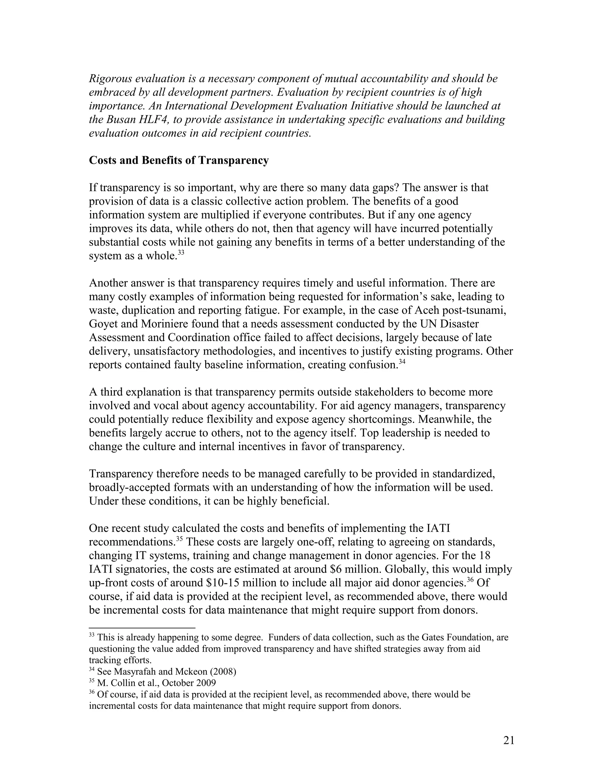 Rigorous evaluation is a necessary component of mutual accountability and should be
embraced by all development partners. Evaluation by recipient countries is of high
importance. An International Development Evaluation Initiative should be launched at
the Busan HLF4, to provide assistance in undertaking specific evaluations and building
evaluation outcomes in aid recipient countries.
Costs and Benefits of Transparency
If transparency is so important, why are there so many data gaps? The answer is that
provision of data is a classic collective action problem. The benefits of a good
information system are multiplied if everyone contributes. But if any one agency
improves its data, while others do not, then that agency will have incurred potentially
substantial costs while not gaining any benefits in terms of a better understanding of the
system as a whole.33
Another answer is that transparency requires timely and useful information. There are
many costly examples of information being requested for information’s sake, leading to
waste, duplication and reporting fatigue. For example, in the case of Aceh post-tsunami,
Goyet and Moriniere found that a needs assessment conducted by the UN Disaster
Assessment and Coordination office failed to affect decisions, largely because of late
delivery, unsatisfactory methodologies, and incentives to justify existing programs. Other
reports contained faulty baseline information, creating confusion.34
A third explanation is that transparency permits outside stakeholders to become more
involved and vocal about agency accountability. For aid agency managers, transparency
could potentially reduce flexibility and expose agency shortcomings. Meanwhile, the
benefits largely accrue to others, not to the agency itself. Top leadership is needed to
change the culture and internal incentives in favor of transparency.
Transparency therefore needs to be managed carefully to be provided in standardized,
broadly-accepted formats with an understanding of how the information will be used.
Under these conditions, it can be highly beneficial.
One recent study calculated the costs and benefits of implementing the IATI
recommendations.35
These costs are largely one-off, relating to agreeing on standards,
changing IT systems, training and change management in donor agencies. For the 18
IATI signatories, the costs are estimated at around $6 million. Globally, this would imply
up-front costs of around $10-15 million to include all major aid donor agencies.36
Of
course, if aid data is provided at the recipient level, as recommended above, there would
be incremental costs for data maintenance that might require support from donors.
33
This is already happening to some degree. Funders of data collection, such as the Gates Foundation, are
questioning the value added from improved transparency and have shifted strategies away from aid
tracking efforts.
34
See Masyrafah and Mckeon (2008)
35
M. Collin et al., October 2009
36
Of course, if aid data is provided at the recipient level, as recommended above, there would be
incremental costs for data maintenance that might require support from donors.
21
 