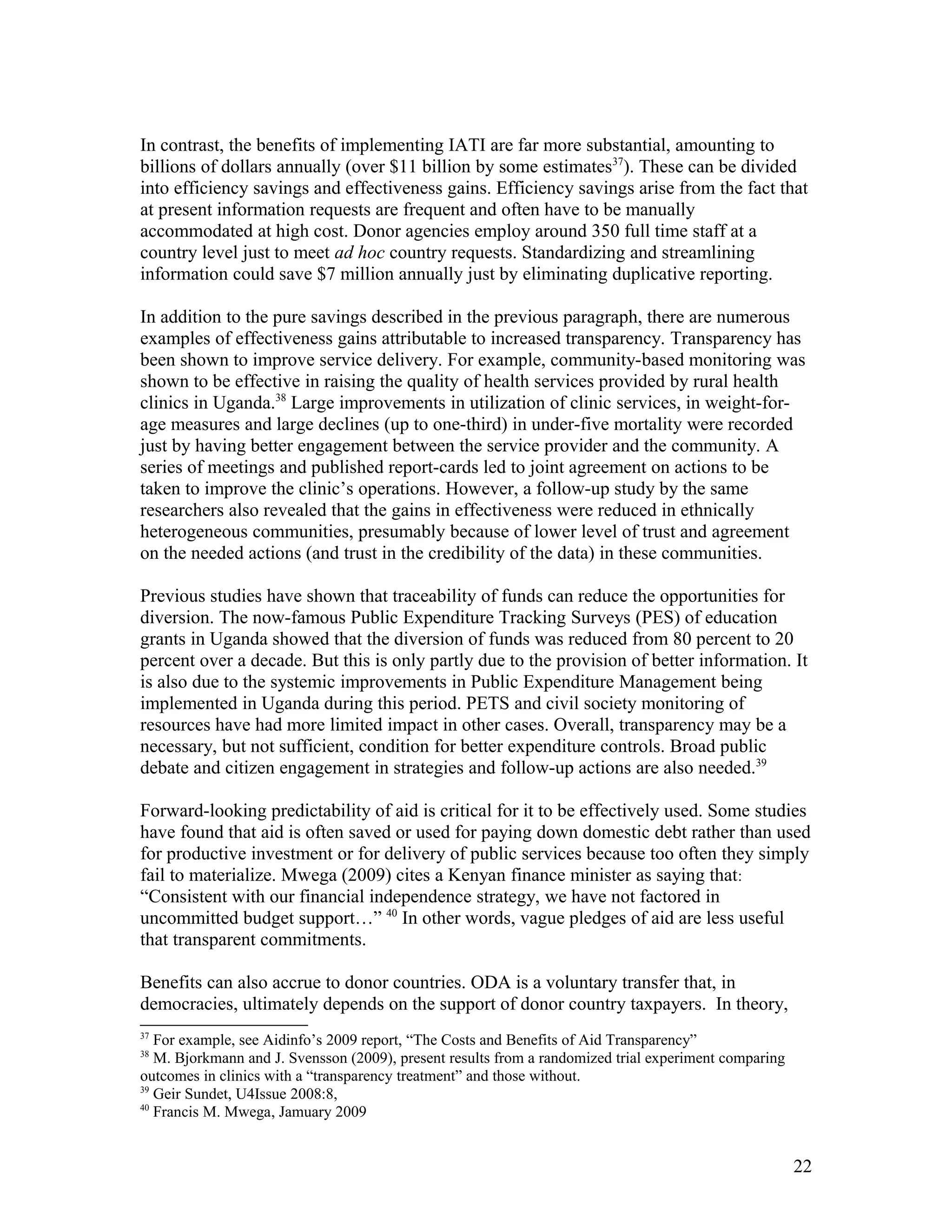 In contrast, the benefits of implementing IATI are far more substantial, amounting to
billions of dollars annually (over $11 billion by some estimates37
). These can be divided
into efficiency savings and effectiveness gains. Efficiency savings arise from the fact that
at present information requests are frequent and often have to be manually
accommodated at high cost. Donor agencies employ around 350 full time staff at a
country level just to meet ad hoc country requests. Standardizing and streamlining
information could save $7 million annually just by eliminating duplicative reporting.
In addition to the pure savings described in the previous paragraph, there are numerous
examples of effectiveness gains attributable to increased transparency. Transparency has
been shown to improve service delivery. For example, community-based monitoring was
shown to be effective in raising the quality of health services provided by rural health
clinics in Uganda.38
Large improvements in utilization of clinic services, in weight-for-
age measures and large declines (up to one-third) in under-five mortality were recorded
just by having better engagement between the service provider and the community. A
series of meetings and published report-cards led to joint agreement on actions to be
taken to improve the clinic’s operations. However, a follow-up study by the same
researchers also revealed that the gains in effectiveness were reduced in ethnically
heterogeneous communities, presumably because of lower level of trust and agreement
on the needed actions (and trust in the credibility of the data) in these communities.
Previous studies have shown that traceability of funds can reduce the opportunities for
diversion. The now-famous Public Expenditure Tracking Surveys (PES) of education
grants in Uganda showed that the diversion of funds was reduced from 80 percent to 20
percent over a decade. But this is only partly due to the provision of better information. It
is also due to the systemic improvements in Public Expenditure Management being
implemented in Uganda during this period. PETS and civil society monitoring of
resources have had more limited impact in other cases. Overall, transparency may be a
necessary, but not sufficient, condition for better expenditure controls. Broad public
debate and citizen engagement in strategies and follow-up actions are also needed.39
Forward-looking predictability of aid is critical for it to be effectively used. Some studies
have found that aid is often saved or used for paying down domestic debt rather than used
for productive investment or for delivery of public services because too often they simply
fail to materialize. Mwega (2009) cites a Kenyan finance minister as saying that:
“Consistent with our financial independence strategy, we have not factored in
uncommitted budget support…” 40
In other words, vague pledges of aid are less useful
that transparent commitments.
Benefits can also accrue to donor countries. ODA is a voluntary transfer that, in
democracies, ultimately depends on the support of donor country taxpayers. In theory,
37
For example, see Aidinfo’s 2009 report, “The Costs and Benefits of Aid Transparency”
38
M. Bjorkmann and J. Svensson (2009), present results from a randomized trial experiment comparing
outcomes in clinics with a “transparency treatment” and those without.
39
Geir Sundet, U4Issue 2008:8,
40
Francis M. Mwega, Jamuary 2009
22
 