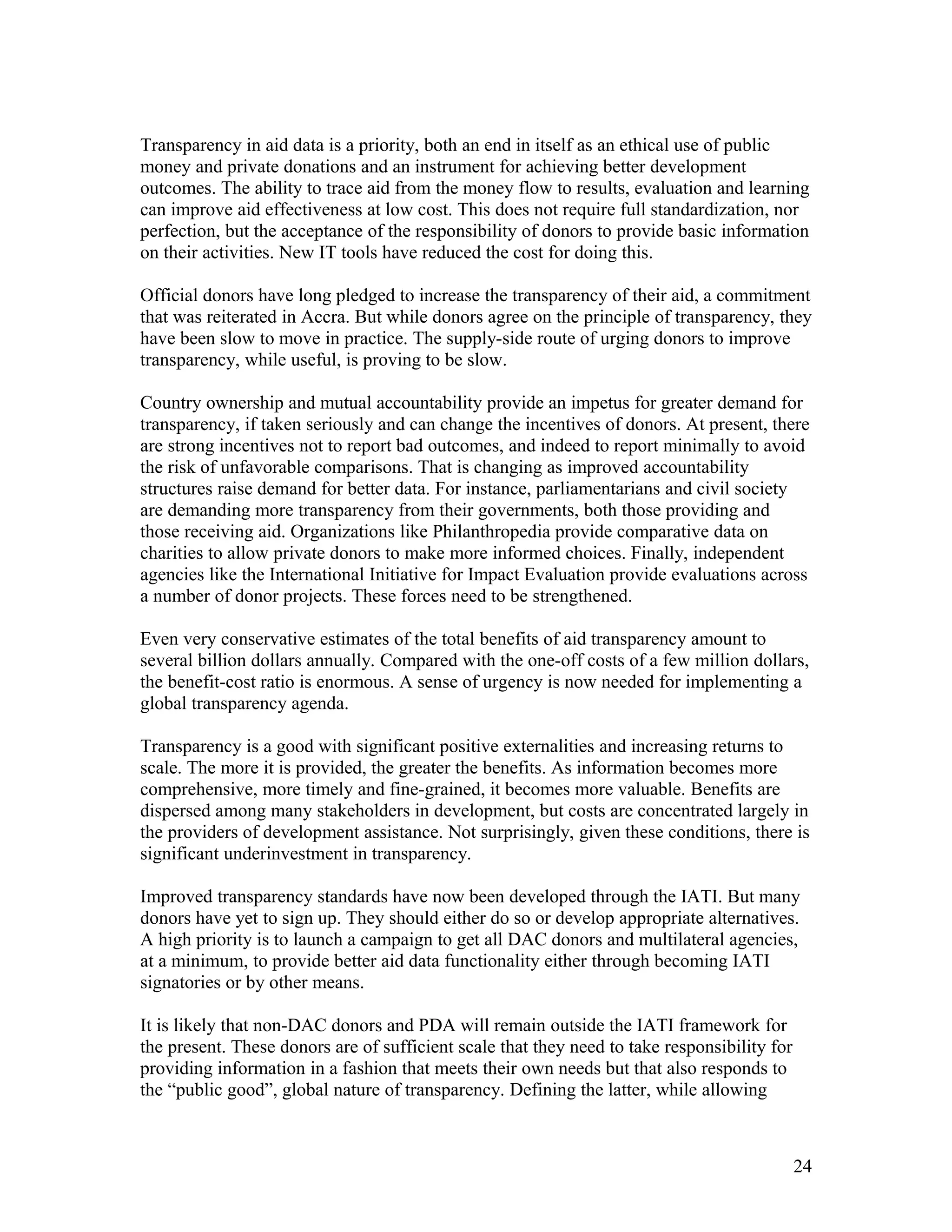 Transparency in aid data is a priority, both an end in itself as an ethical use of public
money and private donations and an instrument for achieving better development
outcomes. The ability to trace aid from the money flow to results, evaluation and learning
can improve aid effectiveness at low cost. This does not require full standardization, nor
perfection, but the acceptance of the responsibility of donors to provide basic information
on their activities. New IT tools have reduced the cost for doing this.
Official donors have long pledged to increase the transparency of their aid, a commitment
that was reiterated in Accra. But while donors agree on the principle of transparency, they
have been slow to move in practice. The supply-side route of urging donors to improve
transparency, while useful, is proving to be slow.
Country ownership and mutual accountability provide an impetus for greater demand for
transparency, if taken seriously and can change the incentives of donors. At present, there
are strong incentives not to report bad outcomes, and indeed to report minimally to avoid
the risk of unfavorable comparisons. That is changing as improved accountability
structures raise demand for better data. For instance, parliamentarians and civil society
are demanding more transparency from their governments, both those providing and
those receiving aid. Organizations like Philanthropedia provide comparative data on
charities to allow private donors to make more informed choices. Finally, independent
agencies like the International Initiative for Impact Evaluation provide evaluations across
a number of donor projects. These forces need to be strengthened.
Even very conservative estimates of the total benefits of aid transparency amount to
several billion dollars annually. Compared with the one-off costs of a few million dollars,
the benefit-cost ratio is enormous. A sense of urgency is now needed for implementing a
global transparency agenda.
Transparency is a good with significant positive externalities and increasing returns to
scale. The more it is provided, the greater the benefits. As information becomes more
comprehensive, more timely and fine-grained, it becomes more valuable. Benefits are
dispersed among many stakeholders in development, but costs are concentrated largely in
the providers of development assistance. Not surprisingly, given these conditions, there is
significant underinvestment in transparency.
Improved transparency standards have now been developed through the IATI. But many
donors have yet to sign up. They should either do so or develop appropriate alternatives.
A high priority is to launch a campaign to get all DAC donors and multilateral agencies,
at a minimum, to provide better aid data functionality either through becoming IATI
signatories or by other means.
It is likely that non-DAC donors and PDA will remain outside the IATI framework for
the present. These donors are of sufficient scale that they need to take responsibility for
providing information in a fashion that meets their own needs but that also responds to
the “public good”, global nature of transparency. Defining the latter, while allowing
24
 