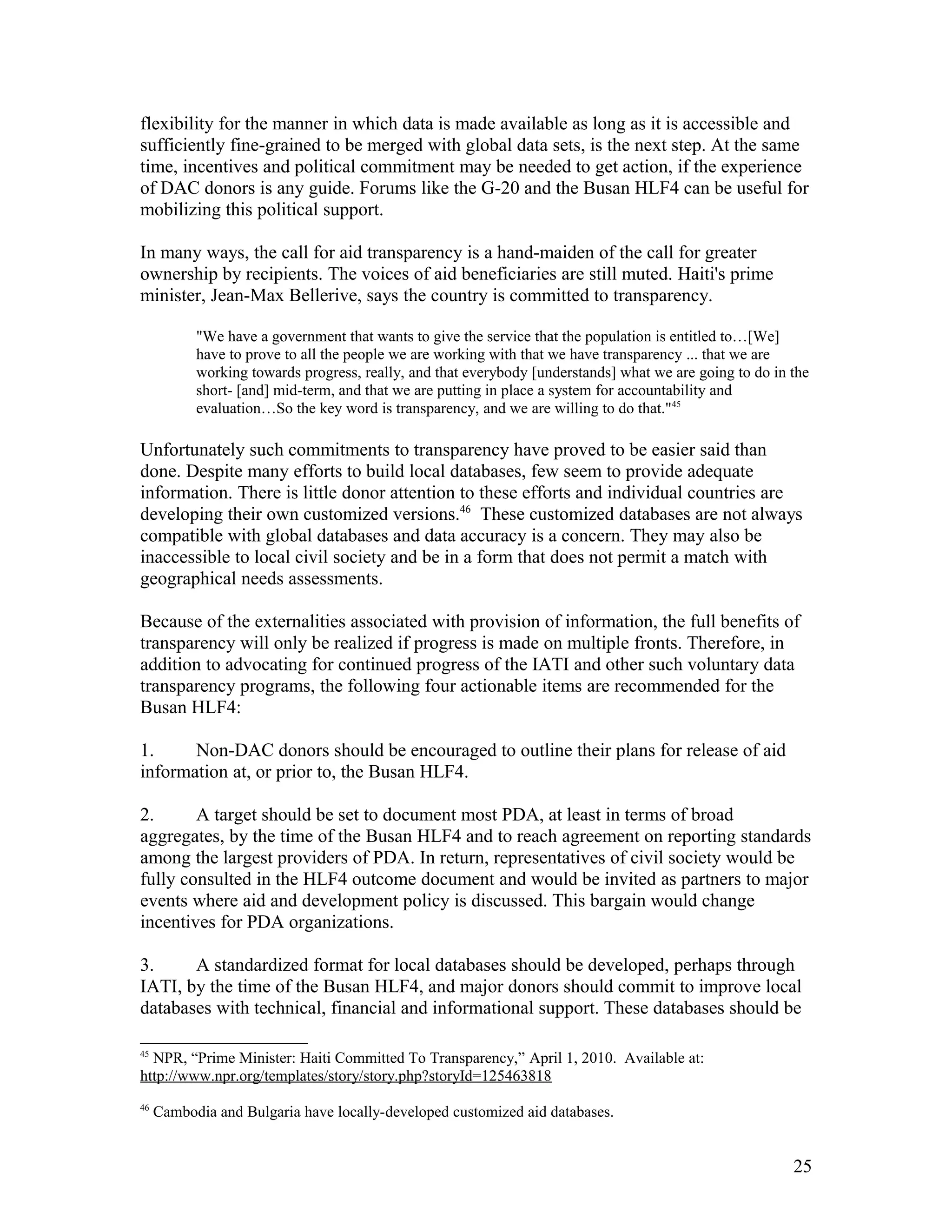 flexibility for the manner in which data is made available as long as it is accessible and
sufficiently fine-grained to be merged with global data sets, is the next step. At the same
time, incentives and political commitment may be needed to get action, if the experience
of DAC donors is any guide. Forums like the G-20 and the Busan HLF4 can be useful for
mobilizing this political support.
In many ways, the call for aid transparency is a hand-maiden of the call for greater
ownership by recipients. The voices of aid beneficiaries are still muted. Haiti's prime
minister, Jean-Max Bellerive, says the country is committed to transparency.
"We have a government that wants to give the service that the population is entitled to…[We]
have to prove to all the people we are working with that we have transparency ... that we are
working towards progress, really, and that everybody [understands] what we are going to do in the
short- [and] mid-term, and that we are putting in place a system for accountability and
evaluation…So the key word is transparency, and we are willing to do that."45
Unfortunately such commitments to transparency have proved to be easier said than
done. Despite many efforts to build local databases, few seem to provide adequate
information. There is little donor attention to these efforts and individual countries are
developing their own customized versions.46
These customized databases are not always
compatible with global databases and data accuracy is a concern. They may also be
inaccessible to local civil society and be in a form that does not permit a match with
geographical needs assessments.
Because of the externalities associated with provision of information, the full benefits of
transparency will only be realized if progress is made on multiple fronts. Therefore, in
addition to advocating for continued progress of the IATI and other such voluntary data
transparency programs, the following four actionable items are recommended for the
Busan HLF4:
1. Non-DAC donors should be encouraged to outline their plans for release of aid
information at, or prior to, the Busan HLF4.
2. A target should be set to document most PDA, at least in terms of broad
aggregates, by the time of the Busan HLF4 and to reach agreement on reporting standards
among the largest providers of PDA. In return, representatives of civil society would be
fully consulted in the HLF4 outcome document and would be invited as partners to major
events where aid and development policy is discussed. This bargain would change
incentives for PDA organizations.
3. A standardized format for local databases should be developed, perhaps through
IATI, by the time of the Busan HLF4, and major donors should commit to improve local
databases with technical, financial and informational support. These databases should be
45
NPR, “Prime Minister: Haiti Committed To Transparency,” April 1, 2010. Available at:
http://www.npr.org/templates/story/story.php?storyId=125463818
46
Cambodia and Bulgaria have locally-developed customized aid databases.
25
 