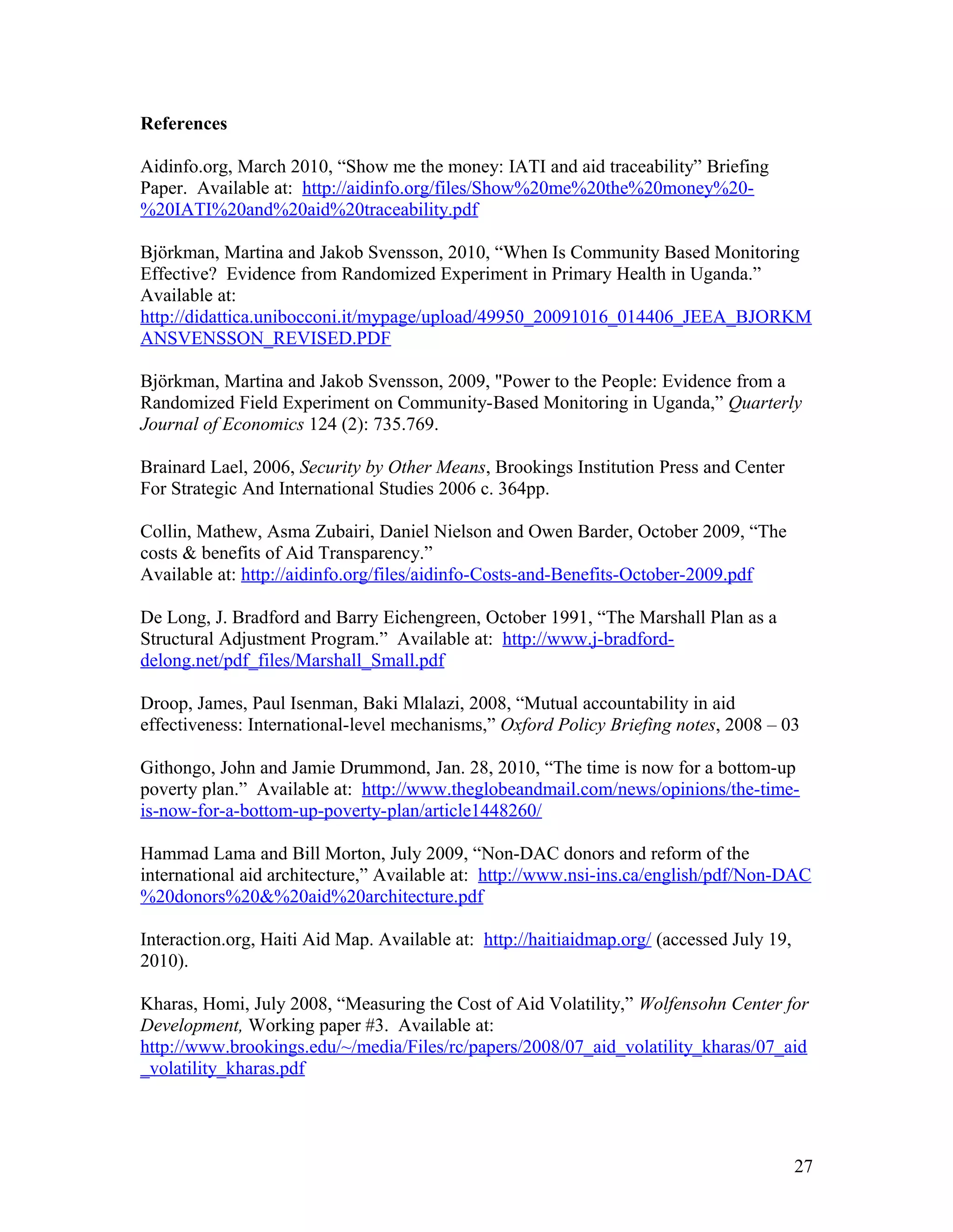 References
Aidinfo.org, March 2010, “Show me the money: IATI and aid traceability” Briefing
Paper. Available at: http://aidinfo.org/files/Show%20me%20the%20money%20-
%20IATI%20and%20aid%20traceability.pdf
Björkman, Martina and Jakob Svensson, 2010, “When Is Community Based Monitoring
Effective? Evidence from Randomized Experiment in Primary Health in Uganda.”
Available at:
http://didattica.unibocconi.it/mypage/upload/49950_20091016_014406_JEEA_BJORKM
ANSVENSSON_REVISED.PDF
Björkman, Martina and Jakob Svensson, 2009, "Power to the People: Evidence from a
Randomized Field Experiment on Community-Based Monitoring in Uganda,” Quarterly
Journal of Economics 124 (2): 735.769.
Brainard Lael, 2006, Security by Other Means, Brookings Institution Press and Center
For Strategic And International Studies 2006 c. 364pp.
Collin, Mathew, Asma Zubairi, Daniel Nielson and Owen Barder, October 2009, “The
costs & benefits of Aid Transparency.”
Available at: http://aidinfo.org/files/aidinfo-Costs-and-Benefits-October-2009.pdf
De Long, J. Bradford and Barry Eichengreen, October 1991, “The Marshall Plan as a
Structural Adjustment Program.” Available at: http://www.j-bradford-
delong.net/pdf_files/Marshall_Small.pdf
Droop, James, Paul Isenman, Baki Mlalazi, 2008, “Mutual accountability in aid
effectiveness: International-level mechanisms,” Oxford Policy Briefing notes, 2008 – 03
Githongo, John and Jamie Drummond, Jan. 28, 2010, “The time is now for a bottom-up
poverty plan.” Available at: http://www.theglobeandmail.com/news/opinions/the-time-
is-now-for-a-bottom-up-poverty-plan/article1448260/
Hammad Lama and Bill Morton, July 2009, “Non-DAC donors and reform of the
international aid architecture,” Available at: http://www.nsi-ins.ca/english/pdf/Non-DAC
%20donors%20&%20aid%20architecture.pdf
Interaction.org, Haiti Aid Map. Available at: http://haitiaidmap.org/ (accessed July 19,
2010).
Kharas, Homi, July 2008, “Measuring the Cost of Aid Volatility,” Wolfensohn Center for
Development, Working paper #3. Available at:
http://www.brookings.edu/~/media/Files/rc/papers/2008/07_aid_volatility_kharas/07_aid
_volatility_kharas.pdf
27
 