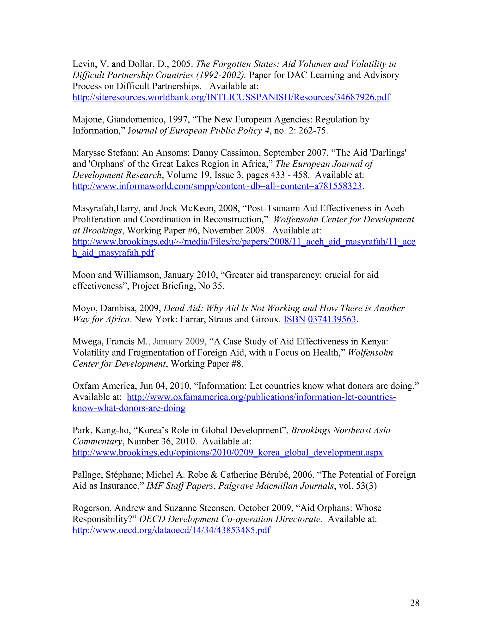 Levin, V. and Dollar, D., 2005. The Forgotten States: Aid Volumes and Volatility in
Difficult Partnership Countries (1992-2002). Paper for DAC Learning and Advisory
Process on Difficult Partnerships. Available at:
http://siteresources.worldbank.org/INTLICUSSPANISH/Resources/34687926.pdf
Majone, Giandomenico, 1997, “The New European Agencies: Regulation by
Information,” Journal of European Public Policy 4, no. 2: 262-75.
Marysse Stefaan; An Ansoms; Danny Cassimon, September 2007, “The Aid 'Darlings'
and 'Orphans' of the Great Lakes Region in Africa,” The European Journal of
Development Research, Volume 19, Issue 3, pages 433 - 458. Available at:
http://www.informaworld.com/smpp/content~db=all~content=a781558323.
Masyrafah,Harry, and Jock McKeon, 2008, “Post-Tsunami Aid Effectiveness in Aceh
Proliferation and Coordination in Reconstruction,” Wolfensohn Center for Development
at Brookings, Working Paper #6, November 2008. Available at:
http://www.brookings.edu/~/media/Files/rc/papers/2008/11_aceh_aid_masyrafah/11_ace
h_aid_masyrafah.pdf
Moon and Williamson, January 2010, “Greater aid transparency: crucial for aid
effectiveness”, Project Briefing, No 35.
Moyo, Dambisa, 2009, Dead Aid: Why Aid Is Not Working and How There is Another
Way for Africa. New York: Farrar, Straus and Giroux. ISBN 0374139563.
Mwega, Francis M., January 2009, “A Case Study of Aid Effectiveness in Kenya:
Volatility and Fragmentation of Foreign Aid, with a Focus on Health,” Wolfensohn
Center for Development, Working Paper #8.
Oxfam America, Jun 04, 2010, “Information: Let countries know what donors are doing.”
Available at: http://www.oxfamamerica.org/publications/information-let-countries-
know-what-donors-are-doing
Park, Kang-ho, “Korea’s Role in Global Development”, Brookings Northeast Asia
Commentary, Number 36, 2010. Available at:
http://www.brookings.edu/opinions/2010/0209_korea_global_development.aspx
Pallage, Stéphane; Michel A. Robe & Catherine Bérubé, 2006. “The Potential of Foreign
Aid as Insurance,” IMF Staff Papers, Palgrave Macmillan Journals, vol. 53(3)
Rogerson, Andrew and Suzanne Steensen, October 2009, “Aid Orphans: Whose
Responsibility?” OECD Development Co-operation Directorate. Available at:
http://www.oecd.org/dataoecd/14/34/43853485.pdf
28
 