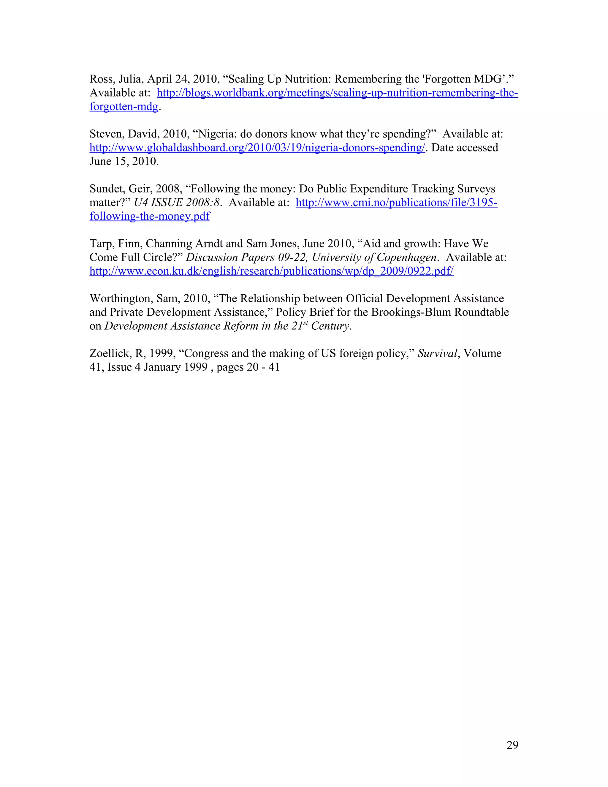 Ross, Julia, April 24, 2010, “Scaling Up Nutrition: Remembering the 'Forgotten MDG’.”
Available at: http://blogs.worldbank.org/meetings/scaling-up-nutrition-remembering-the-
forgotten-mdg.
Steven, David, 2010, “Nigeria: do donors know what they’re spending?” Available at:
http://www.globaldashboard.org/2010/03/19/nigeria-donors-spending/. Date accessed
June 15, 2010.
Sundet, Geir, 2008, “Following the money: Do Public Expenditure Tracking Surveys
matter?” U4 ISSUE 2008:8. Available at: http://www.cmi.no/publications/file/3195-
following-the-money.pdf
Tarp, Finn, Channing Arndt and Sam Jones, June 2010, “Aid and growth: Have We
Come Full Circle?” Discussion Papers 09-22, University of Copenhagen. Available at:
http://www.econ.ku.dk/english/research/publications/wp/dp_2009/0922.pdf/
Worthington, Sam, 2010, “The Relationship between Official Development Assistance
and Private Development Assistance,” Policy Brief for the Brookings-Blum Roundtable
on Development Assistance Reform in the 21st
Century.
Zoellick, R, 1999, “Congress and the making of US foreign policy,” Survival, Volume
41, Issue 4 January 1999 , pages 20 - 41
29
 