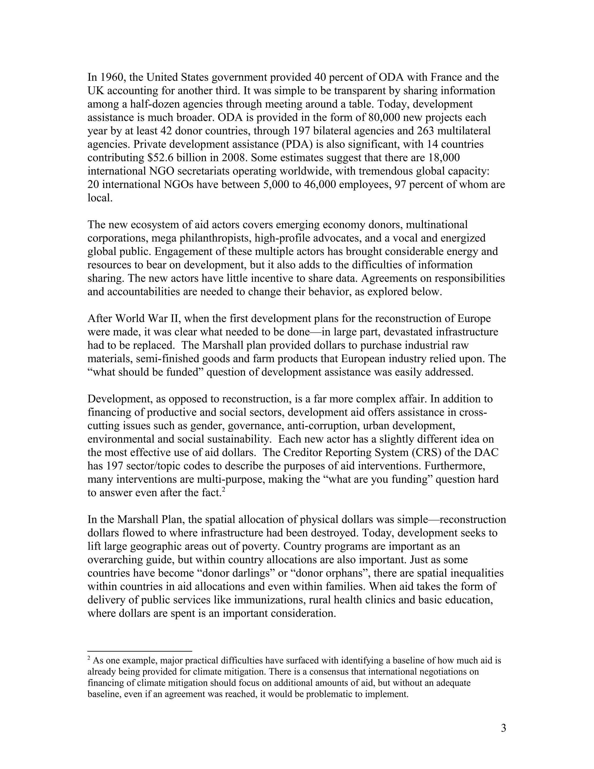 In 1960, the United States government provided 40 percent of ODA with France and the
UK accounting for another third. It was simple to be transparent by sharing information
among a half-dozen agencies through meeting around a table. Today, development
assistance is much broader. ODA is provided in the form of 80,000 new projects each
year by at least 42 donor countries, through 197 bilateral agencies and 263 multilateral
agencies. Private development assistance (PDA) is also significant, with 14 countries
contributing $52.6 billion in 2008. Some estimates suggest that there are 18,000
international NGO secretariats operating worldwide, with tremendous global capacity:
20 international NGOs have between 5,000 to 46,000 employees, 97 percent of whom are
local.
The new ecosystem of aid actors covers emerging economy donors, multinational
corporations, mega philanthropists, high-profile advocates, and a vocal and energized
global public. Engagement of these multiple actors has brought considerable energy and
resources to bear on development, but it also adds to the difficulties of information
sharing. The new actors have little incentive to share data. Agreements on responsibilities
and accountabilities are needed to change their behavior, as explored below.
After World War II, when the first development plans for the reconstruction of Europe
were made, it was clear what needed to be done—in large part, devastated infrastructure
had to be replaced. The Marshall plan provided dollars to purchase industrial raw
materials, semi-finished goods and farm products that European industry relied upon. The
“what should be funded” question of development assistance was easily addressed.
Development, as opposed to reconstruction, is a far more complex affair. In addition to
financing of productive and social sectors, development aid offers assistance in cross-
cutting issues such as gender, governance, anti-corruption, urban development,
environmental and social sustainability. Each new actor has a slightly different idea on
the most effective use of aid dollars. The Creditor Reporting System (CRS) of the DAC
has 197 sector/topic codes to describe the purposes of aid interventions. Furthermore,
many interventions are multi-purpose, making the “what are you funding” question hard
to answer even after the fact.2
In the Marshall Plan, the spatial allocation of physical dollars was simple—reconstruction
dollars flowed to where infrastructure had been destroyed. Today, development seeks to
lift large geographic areas out of poverty. Country programs are important as an
overarching guide, but within country allocations are also important. Just as some
countries have become “donor darlings” or “donor orphans”, there are spatial inequalities
within countries in aid allocations and even within families. When aid takes the form of
delivery of public services like immunizations, rural health clinics and basic education,
where dollars are spent is an important consideration.
2
As one example, major practical difficulties have surfaced with identifying a baseline of how much aid is
already being provided for climate mitigation. There is a consensus that international negotiations on
financing of climate mitigation should focus on additional amounts of aid, but without an adequate
baseline, even if an agreement was reached, it would be problematic to implement.
3
 