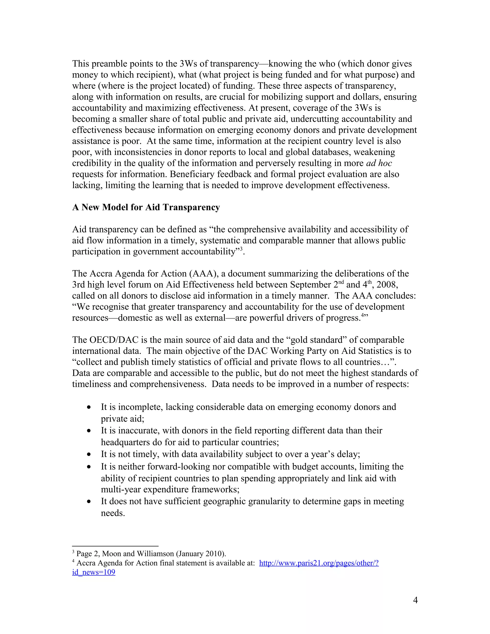 This preamble points to the 3Ws of transparency—knowing the who (which donor gives
money to which recipient), what (what project is being funded and for what purpose) and
where (where is the project located) of funding. These three aspects of transparency,
along with information on results, are crucial for mobilizing support and dollars, ensuring
accountability and maximizing effectiveness. At present, coverage of the 3Ws is
becoming a smaller share of total public and private aid, undercutting accountability and
effectiveness because information on emerging economy donors and private development
assistance is poor. At the same time, information at the recipient country level is also
poor, with inconsistencies in donor reports to local and global databases, weakening
credibility in the quality of the information and perversely resulting in more ad hoc
requests for information. Beneficiary feedback and formal project evaluation are also
lacking, limiting the learning that is needed to improve development effectiveness.
A New Model for Aid Transparency
Aid transparency can be defined as “the comprehensive availability and accessibility of
aid flow information in a timely, systematic and comparable manner that allows public
participation in government accountability”3
.
The Accra Agenda for Action (AAA), a document summarizing the deliberations of the
3rd high level forum on Aid Effectiveness held between September 2nd
and 4th
, 2008,
called on all donors to disclose aid information in a timely manner. The AAA concludes:
“We recognise that greater transparency and accountability for the use of development
resources—domestic as well as external—are powerful drivers of progress.4
”
The OECD/DAC is the main source of aid data and the “gold standard” of comparable
international data. The main objective of the DAC Working Party on Aid Statistics is to
“collect and publish timely statistics of official and private flows to all countries…”.
Data are comparable and accessible to the public, but do not meet the highest standards of
timeliness and comprehensiveness. Data needs to be improved in a number of respects:
• It is incomplete, lacking considerable data on emerging economy donors and
private aid;
• It is inaccurate, with donors in the field reporting different data than their
headquarters do for aid to particular countries;
• It is not timely, with data availability subject to over a year’s delay;
• It is neither forward-looking nor compatible with budget accounts, limiting the
ability of recipient countries to plan spending appropriately and link aid with
multi-year expenditure frameworks;
• It does not have sufficient geographic granularity to determine gaps in meeting
needs.
3
Page 2, Moon and Williamson (January 2010).
4
Accra Agenda for Action final statement is available at: http://www.paris21.org/pages/other/?
id_news=109
4
 