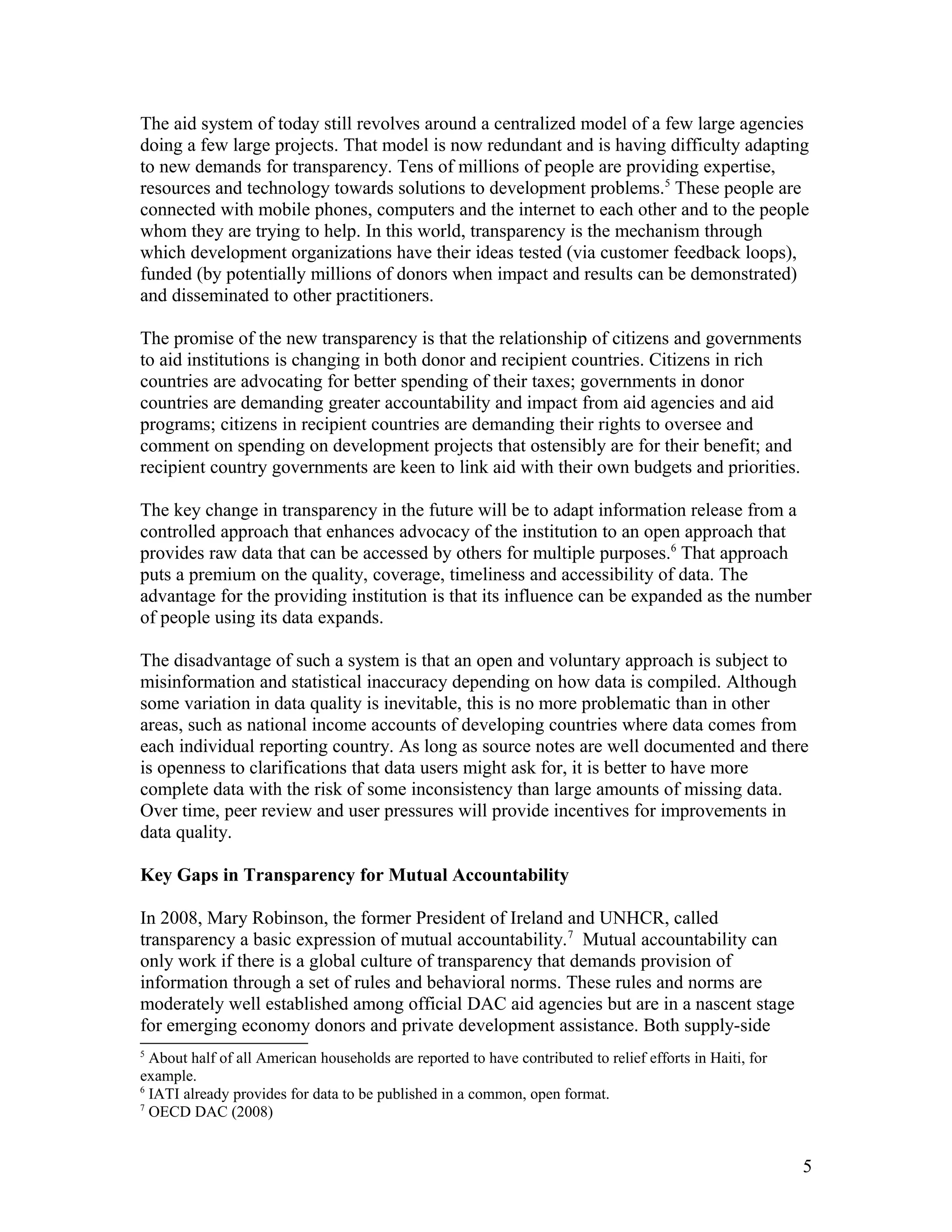 The aid system of today still revolves around a centralized model of a few large agencies
doing a few large projects. That model is now redundant and is having difficulty adapting
to new demands for transparency. Tens of millions of people are providing expertise,
resources and technology towards solutions to development problems.5
These people are
connected with mobile phones, computers and the internet to each other and to the people
whom they are trying to help. In this world, transparency is the mechanism through
which development organizations have their ideas tested (via customer feedback loops),
funded (by potentially millions of donors when impact and results can be demonstrated)
and disseminated to other practitioners.
The promise of the new transparency is that the relationship of citizens and governments
to aid institutions is changing in both donor and recipient countries. Citizens in rich
countries are advocating for better spending of their taxes; governments in donor
countries are demanding greater accountability and impact from aid agencies and aid
programs; citizens in recipient countries are demanding their rights to oversee and
comment on spending on development projects that ostensibly are for their benefit; and
recipient country governments are keen to link aid with their own budgets and priorities.
The key change in transparency in the future will be to adapt information release from a
controlled approach that enhances advocacy of the institution to an open approach that
provides raw data that can be accessed by others for multiple purposes.6
That approach
puts a premium on the quality, coverage, timeliness and accessibility of data. The
advantage for the providing institution is that its influence can be expanded as the number
of people using its data expands.
The disadvantage of such a system is that an open and voluntary approach is subject to
misinformation and statistical inaccuracy depending on how data is compiled. Although
some variation in data quality is inevitable, this is no more problematic than in other
areas, such as national income accounts of developing countries where data comes from
each individual reporting country. As long as source notes are well documented and there
is openness to clarifications that data users might ask for, it is better to have more
complete data with the risk of some inconsistency than large amounts of missing data.
Over time, peer review and user pressures will provide incentives for improvements in
data quality.
Key Gaps in Transparency for Mutual Accountability
In 2008, Mary Robinson, the former President of Ireland and UNHCR, called
transparency a basic expression of mutual accountability.7
Mutual accountability can
only work if there is a global culture of transparency that demands provision of
information through a set of rules and behavioral norms. These rules and norms are
moderately well established among official DAC aid agencies but are in a nascent stage
for emerging economy donors and private development assistance. Both supply-side
5
About half of all American households are reported to have contributed to relief efforts in Haiti, for
example.
6
IATI already provides for data to be published in a common, open format.
7
OECD DAC (2008)
5
 