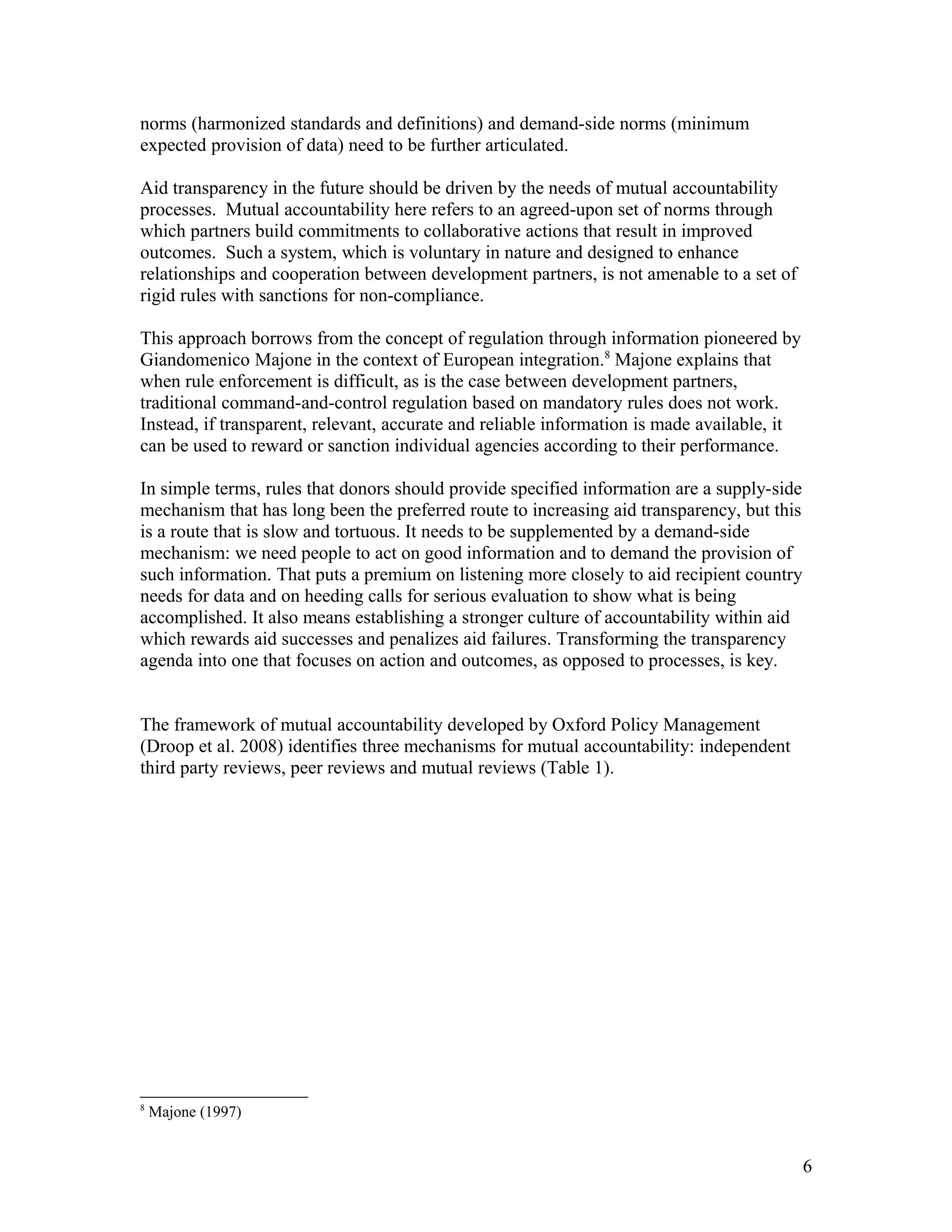 norms (harmonized standards and definitions) and demand-side norms (minimum
expected provision of data) need to be further articulated.
Aid transparency in the future should be driven by the needs of mutual accountability
processes. Mutual accountability here refers to an agreed-upon set of norms through
which partners build commitments to collaborative actions that result in improved
outcomes. Such a system, which is voluntary in nature and designed to enhance
relationships and cooperation between development partners, is not amenable to a set of
rigid rules with sanctions for non-compliance.
This approach borrows from the concept of regulation through information pioneered by
Giandomenico Majone in the context of European integration.8
Majone explains that
when rule enforcement is difficult, as is the case between development partners,
traditional command-and-control regulation based on mandatory rules does not work.
Instead, if transparent, relevant, accurate and reliable information is made available, it
can be used to reward or sanction individual agencies according to their performance.
In simple terms, rules that donors should provide specified information are a supply-side
mechanism that has long been the preferred route to increasing aid transparency, but this
is a route that is slow and tortuous. It needs to be supplemented by a demand-side
mechanism: we need people to act on good information and to demand the provision of
such information. That puts a premium on listening more closely to aid recipient country
needs for data and on heeding calls for serious evaluation to show what is being
accomplished. It also means establishing a stronger culture of accountability within aid
which rewards aid successes and penalizes aid failures. Transforming the transparency
agenda into one that focuses on action and outcomes, as opposed to processes, is key.
The framework of mutual accountability developed by Oxford Policy Management
(Droop et al. 2008) identifies three mechanisms for mutual accountability: independent
third party reviews, peer reviews and mutual reviews (Table 1).
8
Majone (1997)
6
 