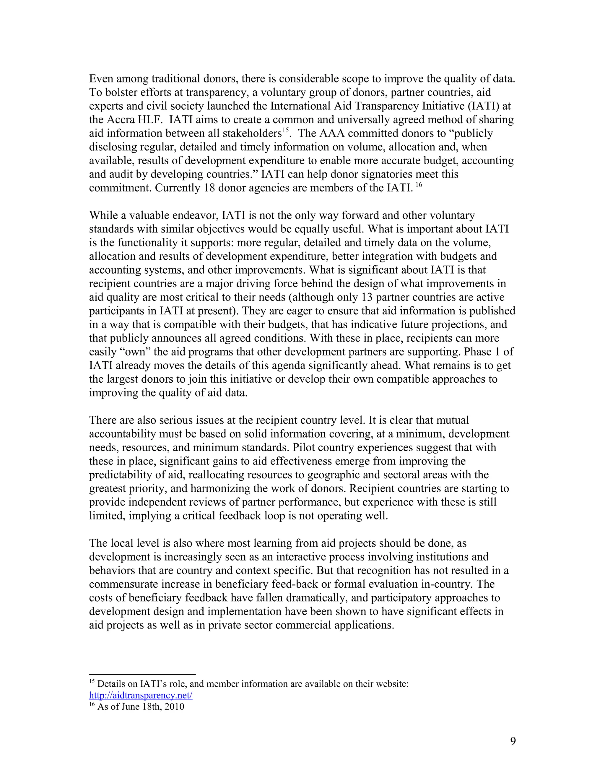 Even among traditional donors, there is considerable scope to improve the quality of data.
To bolster efforts at transparency, a voluntary group of donors, partner countries, aid
experts and civil society launched the International Aid Transparency Initiative (IATI) at
the Accra HLF. IATI aims to create a common and universally agreed method of sharing
aid information between all stakeholders15
. The AAA committed donors to “publicly
disclosing regular, detailed and timely information on volume, allocation and, when
available, results of development expenditure to enable more accurate budget, accounting
and audit by developing countries.” IATI can help donor signatories meet this
commitment. Currently 18 donor agencies are members of the IATI. 16
While a valuable endeavor, IATI is not the only way forward and other voluntary
standards with similar objectives would be equally useful. What is important about IATI
is the functionality it supports: more regular, detailed and timely data on the volume,
allocation and results of development expenditure, better integration with budgets and
accounting systems, and other improvements. What is significant about IATI is that
recipient countries are a major driving force behind the design of what improvements in
aid quality are most critical to their needs (although only 13 partner countries are active
participants in IATI at present). They are eager to ensure that aid information is published
in a way that is compatible with their budgets, that has indicative future projections, and
that publicly announces all agreed conditions. With these in place, recipients can more
easily “own” the aid programs that other development partners are supporting. Phase 1 of
IATI already moves the details of this agenda significantly ahead. What remains is to get
the largest donors to join this initiative or develop their own compatible approaches to
improving the quality of aid data.
There are also serious issues at the recipient country level. It is clear that mutual
accountability must be based on solid information covering, at a minimum, development
needs, resources, and minimum standards. Pilot country experiences suggest that with
these in place, significant gains to aid effectiveness emerge from improving the
predictability of aid, reallocating resources to geographic and sectoral areas with the
greatest priority, and harmonizing the work of donors. Recipient countries are starting to
provide independent reviews of partner performance, but experience with these is still
limited, implying a critical feedback loop is not operating well.
The local level is also where most learning from aid projects should be done, as
development is increasingly seen as an interactive process involving institutions and
behaviors that are country and context specific. But that recognition has not resulted in a
commensurate increase in beneficiary feed-back or formal evaluation in-country. The
costs of beneficiary feedback have fallen dramatically, and participatory approaches to
development design and implementation have been shown to have significant effects in
aid projects as well as in private sector commercial applications.
15
Details on IATI’s role, and member information are available on their website:
http://aidtransparency.net/
16
As of June 18th, 2010
9
 