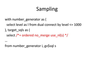 Sampling
with number_generator as (
select level as l from dual connect by level <= 1000
), target_sqls as (
select /*+ ordered no_merge use_nl(s) */
…
from number_generator i, gv$sql s

 