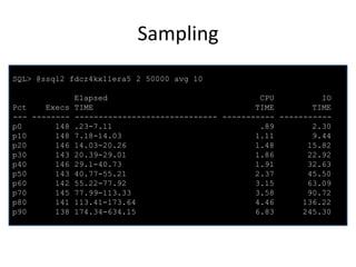 Sampling
SQL> @ssql2 fdcz4kx11era5 2 50000 avg 10

Pct
Execs
--- -------p0
148
p10
148
p20
146
p30
143
p40
146
p50
143
p60
142
p70
145
p80
141
p90
138

Elapsed
CPU
IO
TIME
TIME
TIME
------------------------------ ----------- ----------.23-7.11
.89
2.30
7.18-14.03
1.11
9.44
14.03-20.26
1.48
15.82
20.39-29.01
1.86
22.92
29.1-40.73
1.91
32.63
40.77-55.21
2.37
45.50
55.22-77.92
3.15
63.09
77.99-113.33
3.58
90.72
113.41-173.64
4.46
136.22
174.34-634.15
6.83
245.30

 