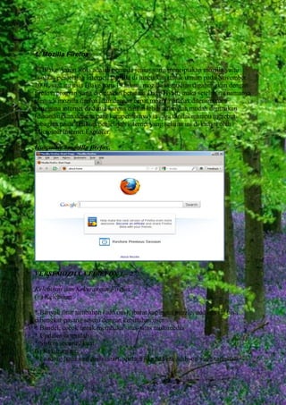 1. Mozilla Firefox
Blake Aaron Ross adalah pemuda jenius yang menciptakan mozilla yaitu
fasilitas penjelajah internet, mozilla di luncurkan untuk umum pada November
2004, saat itu usia Blake baru 19 tahun. mozilla kemudian digabungkan dengan
firefox, progran yang diciptakan bersama Dave Hyatt, maka setelah itu namanya
menjadi mozilla firefox. dan dengan cepat mozilla firefox diterima para
pengguna internet di dunia karena dinilai lebih aman dan mudah digunakan
(dibandingkan dengan para kompetitornya) ia juga dinilai mampu merebut
sebagian pasar fasilitas penjelajah internet yang selama ini di kuasai oleh
Microsoft Internet Explorer.
Icon utama mozilla firefox.

VERSI MOZILLA FIREFOX 1 – 27.
Kelebihan dan Kekurangan Firefox.
(+) Kelebihan:
* Banyak fitur tambahan (add ons), ibarat kepingan puzzle, add ons ini bisa
dibongkar pasang sesuai dengan kebutuhan user
* Bandel, cocok untuk membuka situs-situs multimedia
* Updatenya mudah
* Sistem security kuat
(-) Kekurangan:
* Loading lama saat mulai start, apalagi jika banyak adds-on yang terinstall.

 