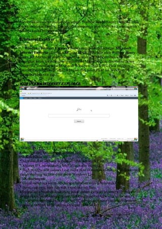 Membuka situs-situs multimedia seperti Youtube dan Metacafe memang lebih
cocok memakai Firefox. Download managernya juga lebih oke karena masih
bekerja ketika browser ditutup.
2. Internet Explorer .
Windows Internet Explorer (sebelumnya dikenal sebagai Microsoft
Internet Explorer, disingkat IE atau MSIE) didirikan oleh William Henry
Gates III. Microsoft internet explorer adalah sebuah peramban web dan
perangkat lunak tak bebas yang gratis dari Microsoft, dan disertakan dalam
setiap rilis sistem operasi Microsoft Windows sejak 1995. Pada mulanya,
Internet Explorer dirilis sebagai bagian dari paket Plus! for Windows 95
(Inggris) pada saat itu.

ICON UTAMA INTERNET EXPLORER.

VERSI INTERNET EXPLORER 1 – 11.
Kelebihan dan Kekurangan Internet Explorer.
(+) Kelebihan:
* Menyediakan add ons, walaupun tidak sebanyak Firefox
* Khusus IE8, tampilannya lebih elegan dan menarik
* Bagi pengguna Windows Live maka akan di manjakan dengan tab bookmark
yangterhubung ke fitur-fitur milik Windows Live
(-) Kekurangan:
* Gagal membaca script dibeberapa halaman situs (khususnya CSS)
* Berat saat awal start dan saat membuka tab baru
Menurut saya browser ini kurang nakal dalam mencari layanan web. Saya
jarang (baca:takut) menggunakan IE8 karena pernah terserang virus saat
browsing menggunakan browser ini. IE sebagai penguasa pasar web browser
memang menjadi target utama serangan para hacker.

 